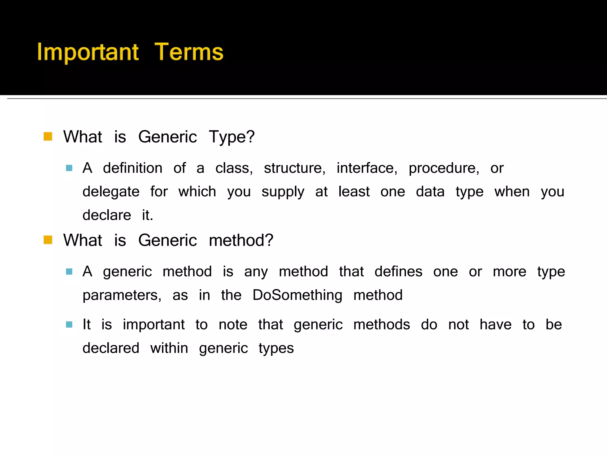 What is Generic Type? A definition of a class, structure, interface, procedure, or delegate for which you supply at least one data type when you declare it. What is Generic method?   A generic method is any method that defines one or more type parameters, as in the DoSomething method It is important to note that generic methods do not have to be declared within generic types 