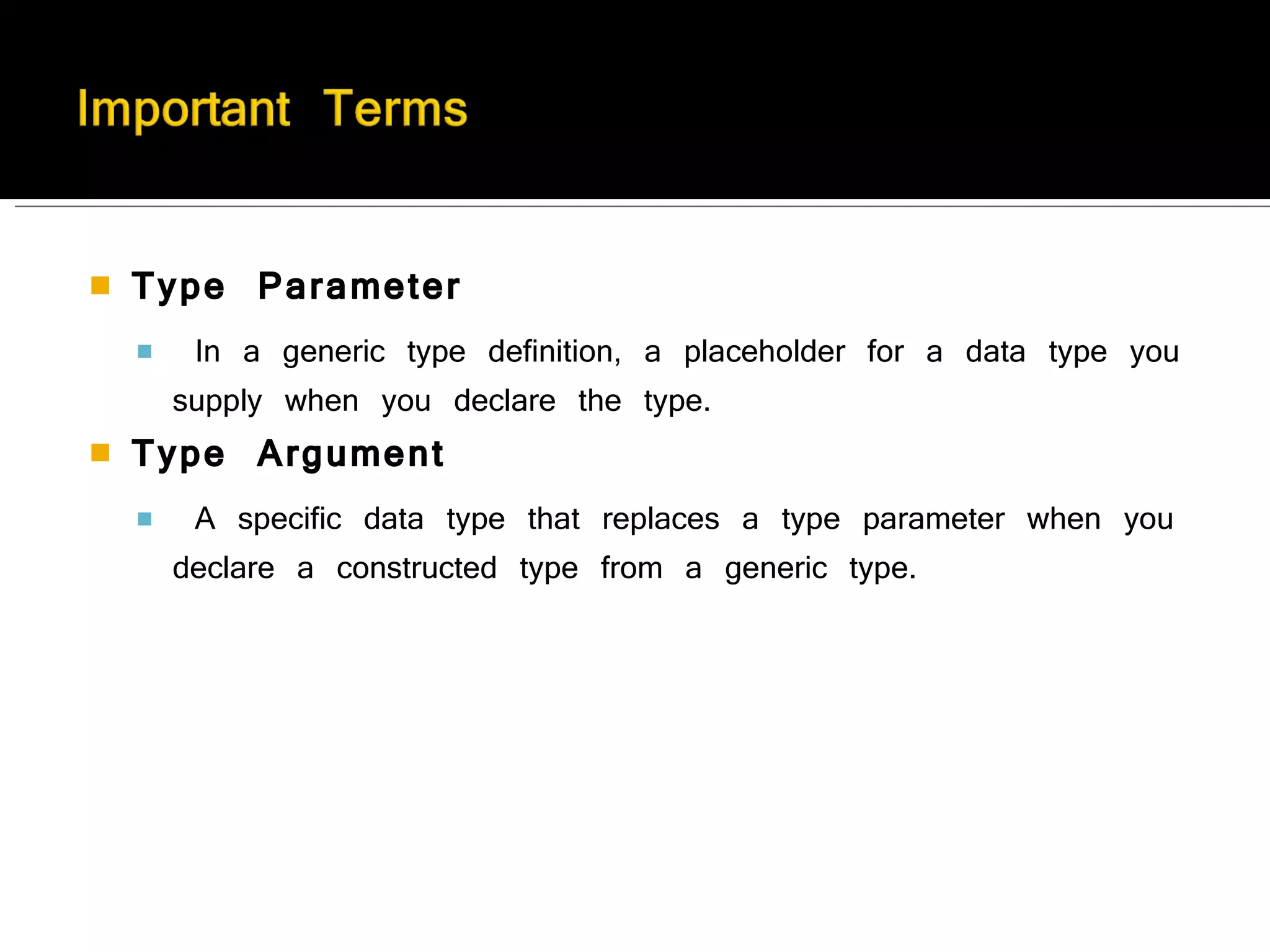 Type Parameter In a generic type definition, a placeholder for a data type you supply when you declare the type. Type Argument A specific data type that replaces a type parameter when you declare a constructed type from a generic type. 