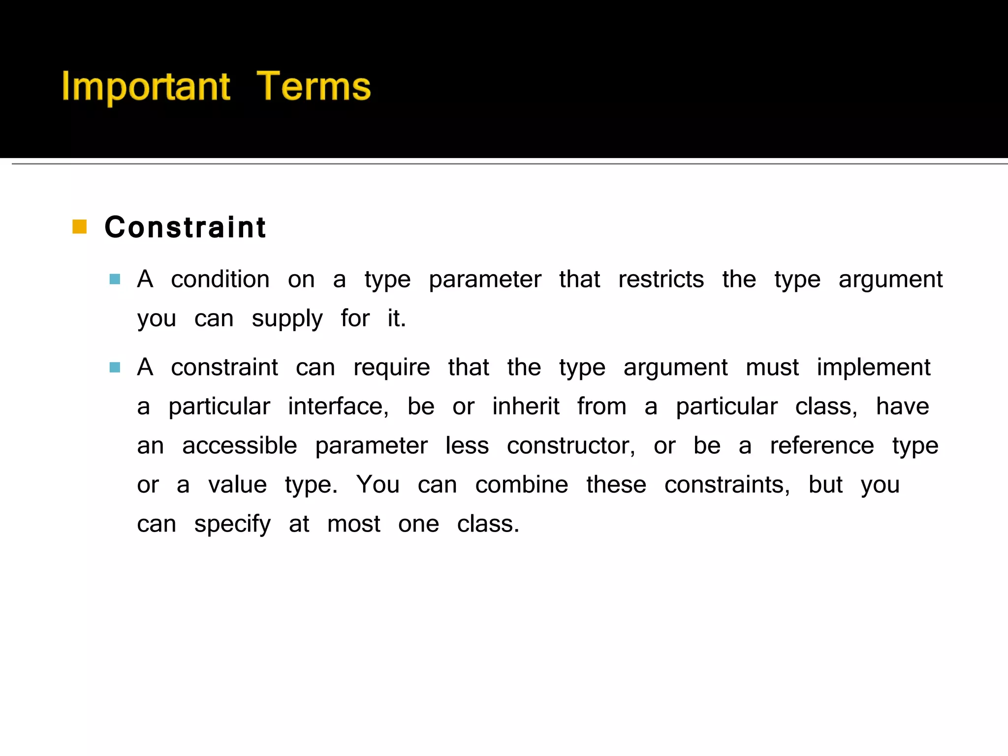 Constraint A condition on a type parameter that restricts the type argument you can supply for it.  A constraint can require that the type argument must implement a particular interface, be or inherit from a particular class, have an accessible parameter less constructor, or be a reference type or a value type. You can combine these constraints, but you can specify at most one class. 