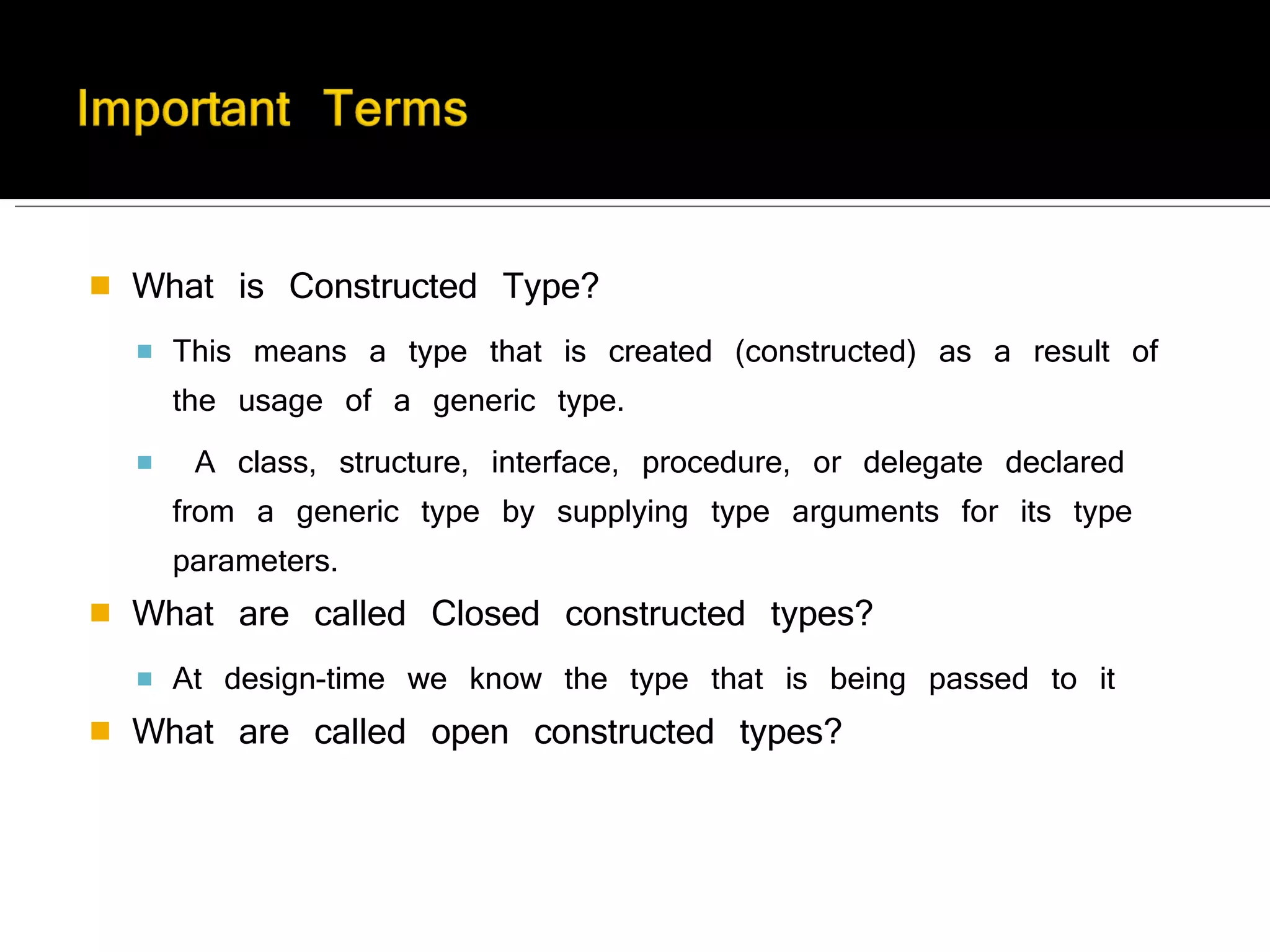 What is Constructed Type? This means a type that is created (constructed) as a result of the usage of a generic type. A class, structure, interface, procedure, or delegate declared from a generic type by supplying type arguments for its type parameters. What are called Closed constructed types? At design-time we know the type that is being passed to it What are called open constructed types? 