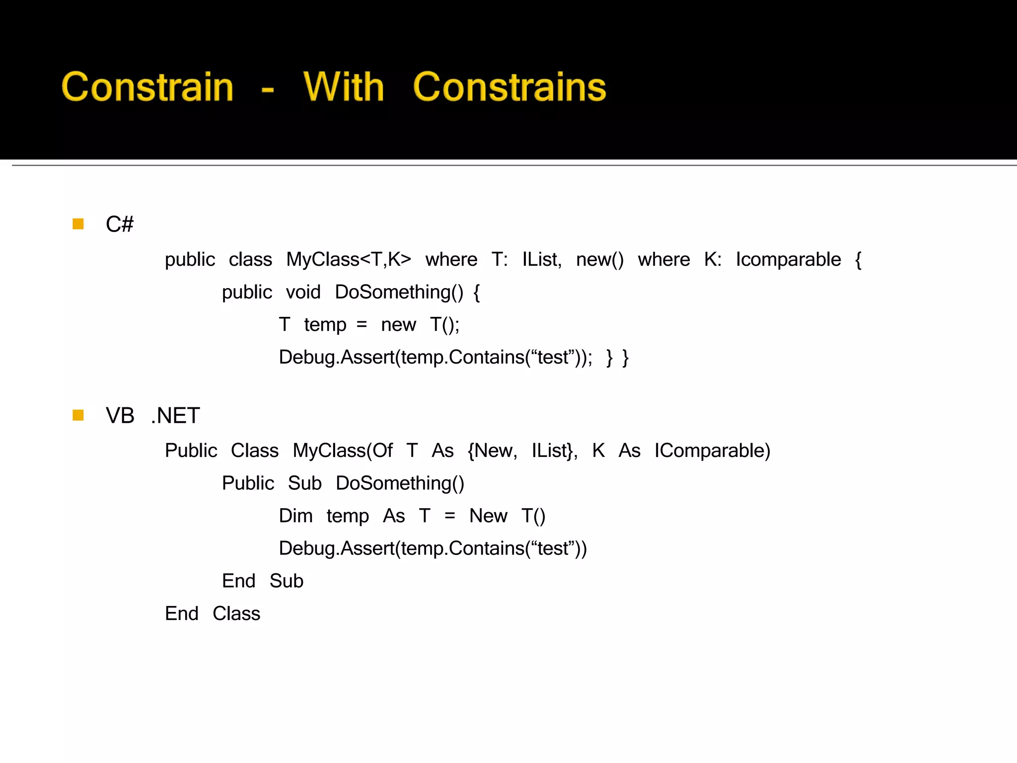 C#        public class MyClass<T,K> where T: IList, new() where K: Icomparable {              public void DoSomething() {                    T temp = new T();                    Debug.Assert(temp.Contains(“test”)); } }         VB .NET        Public Class MyClass(Of T As {New, IList}, K As IComparable)              Public Sub DoSomething()                    Dim temp As T = New T()                    Debug.Assert(temp.Contains(“test”))              End Sub        End Class 