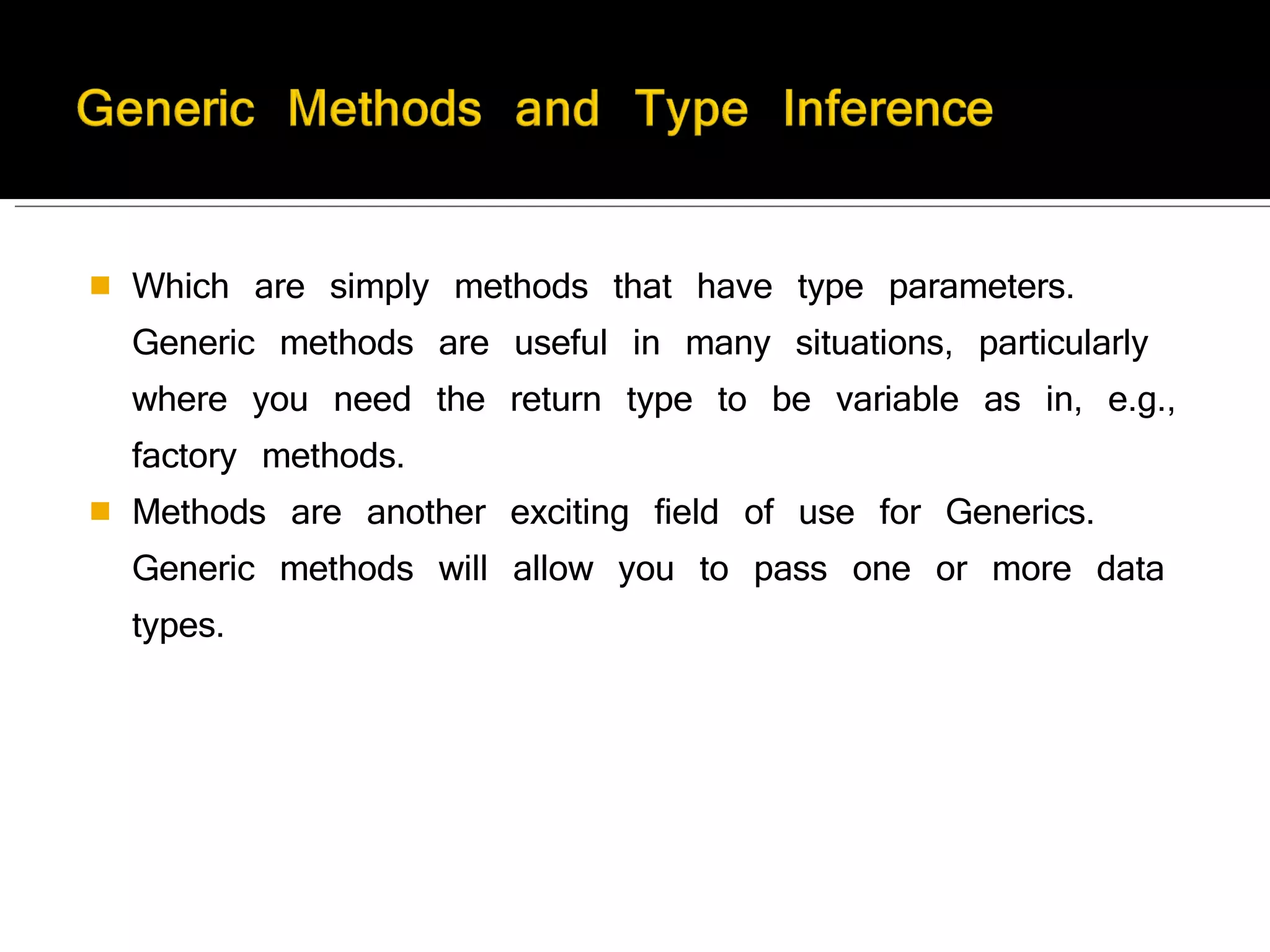 Which are simply methods that have type parameters. Generic methods are useful in many situations, particularly where you need the return type to be variable as in, e.g., factory methods. Methods are another exciting field of use for Generics. Generic methods will allow you to pass one or more data types. 