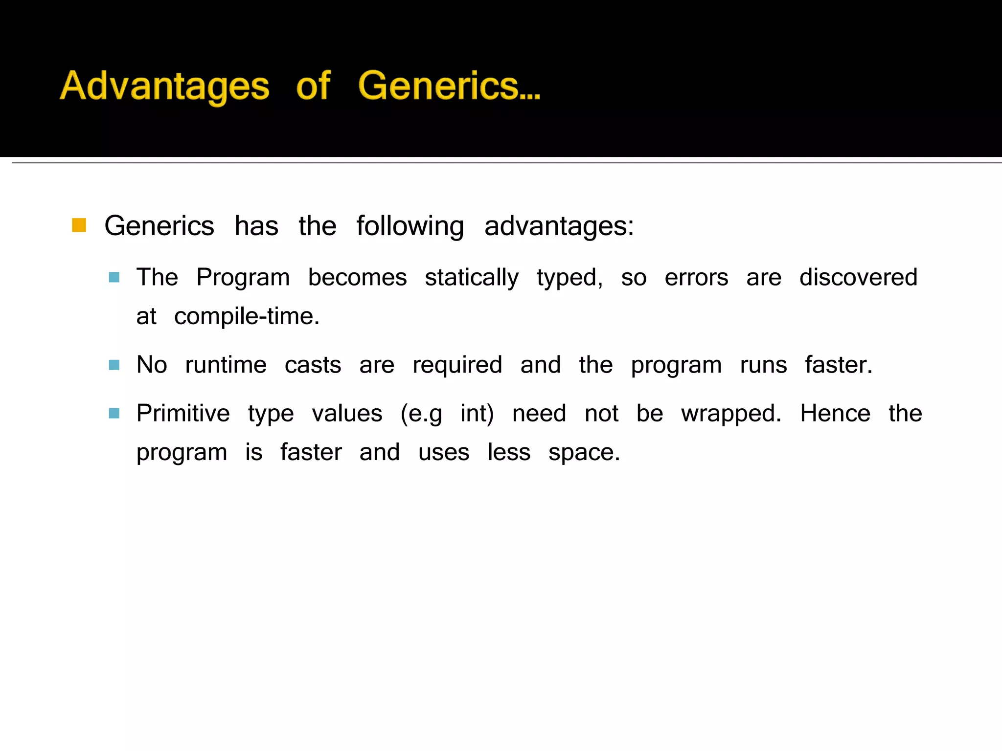 Generics has the following advantages: The Program becomes statically typed, so errors are discovered at compile-time. No runtime casts are required and the program runs faster. Primitive type values (e.g int) need not be wrapped. Hence the program is faster and uses less space. 