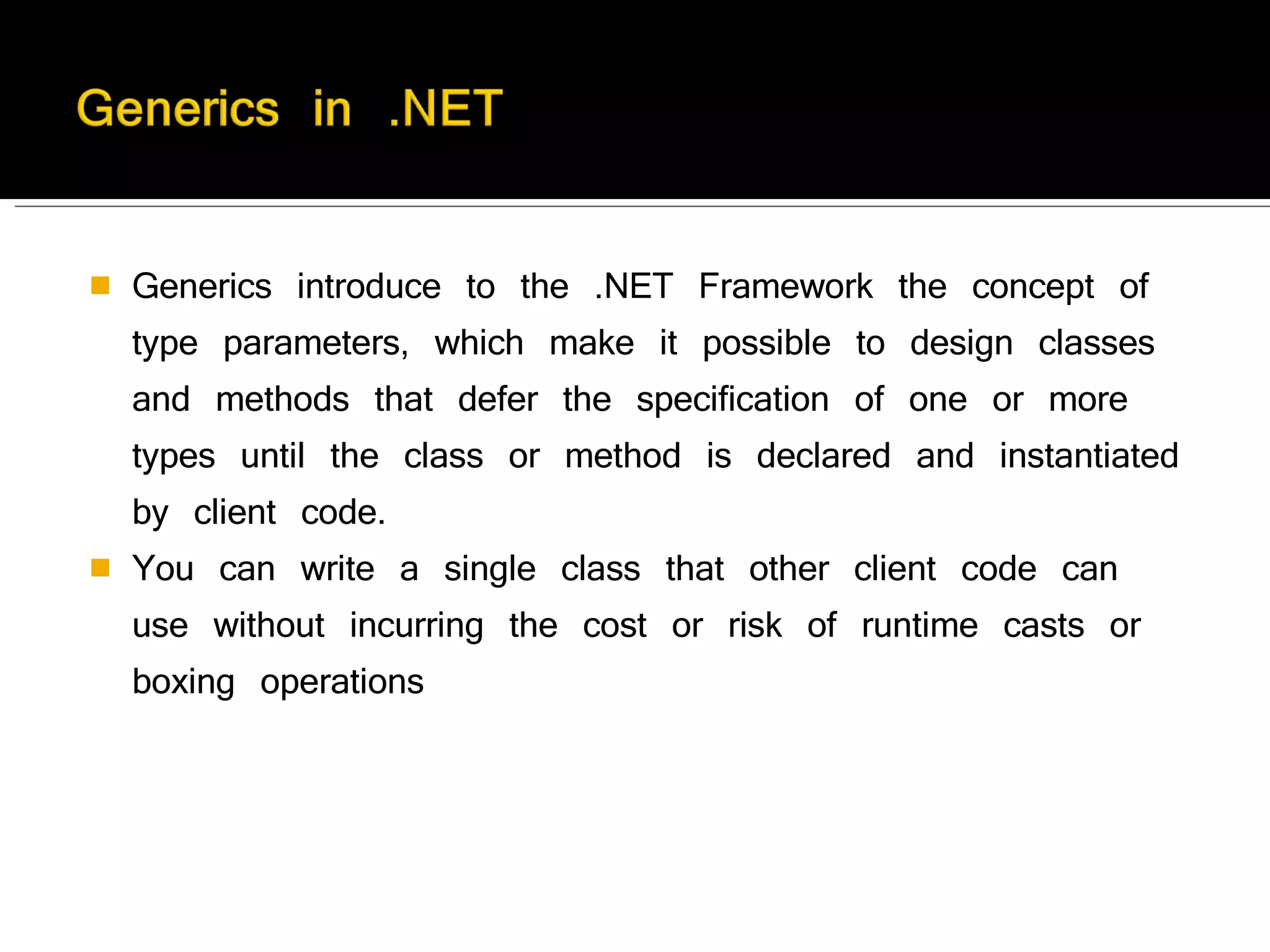 Generics introduce to the .NET Framework the concept of type parameters, which make it possible to design classes and methods that defer the specification of one or more types until the class or method is declared and instantiated by client code. You can write a single class that other client code can use without incurring the cost or risk of runtime casts or boxing operations  