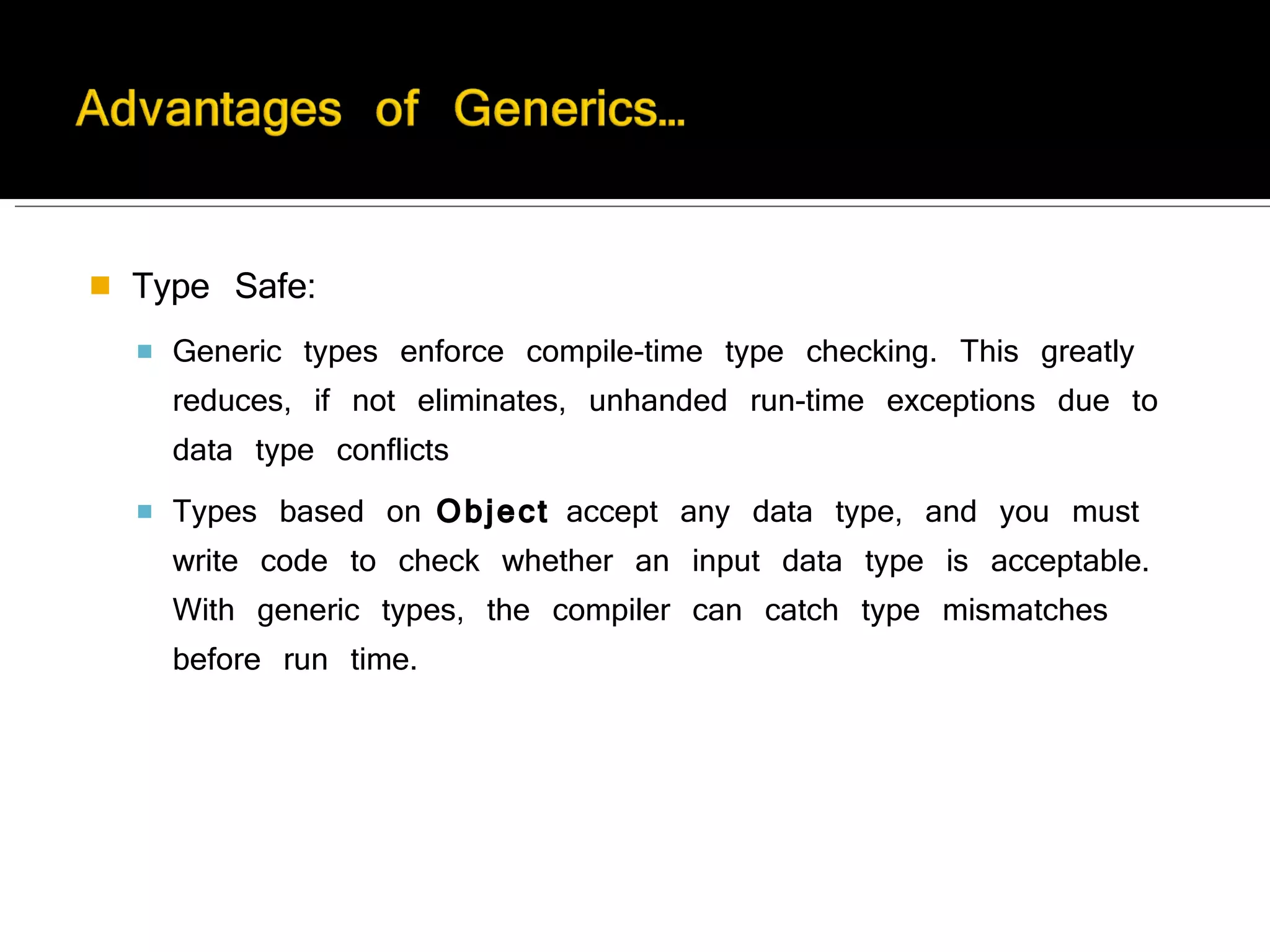 Type Safe:  Generic types enforce compile-time type checking. This greatly reduces, if not eliminates, unhanded run-time exceptions due to data type conflicts Types based on  Object  accept any data type, and you must write code to check whether an input data type is acceptable. With generic types, the compiler can catch type mismatches before run time. 