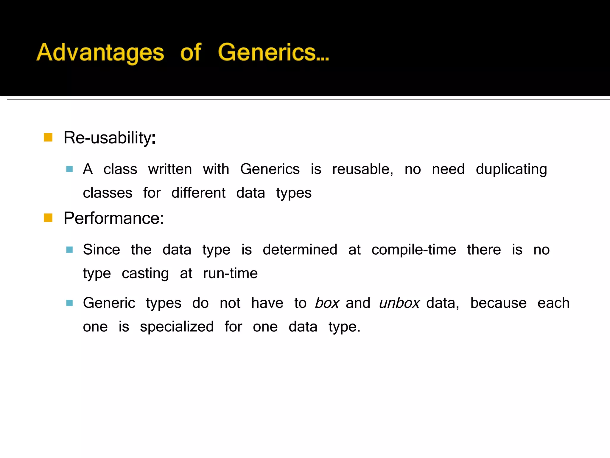 Re-usability :  A class written with Generics is reusable, no need duplicating classes for different data types Performance:  Since the data type is determined at compile-time there is no type casting at run-time Generic types do not have to  box  and  unbox  data, because each one is specialized for one data type.  
