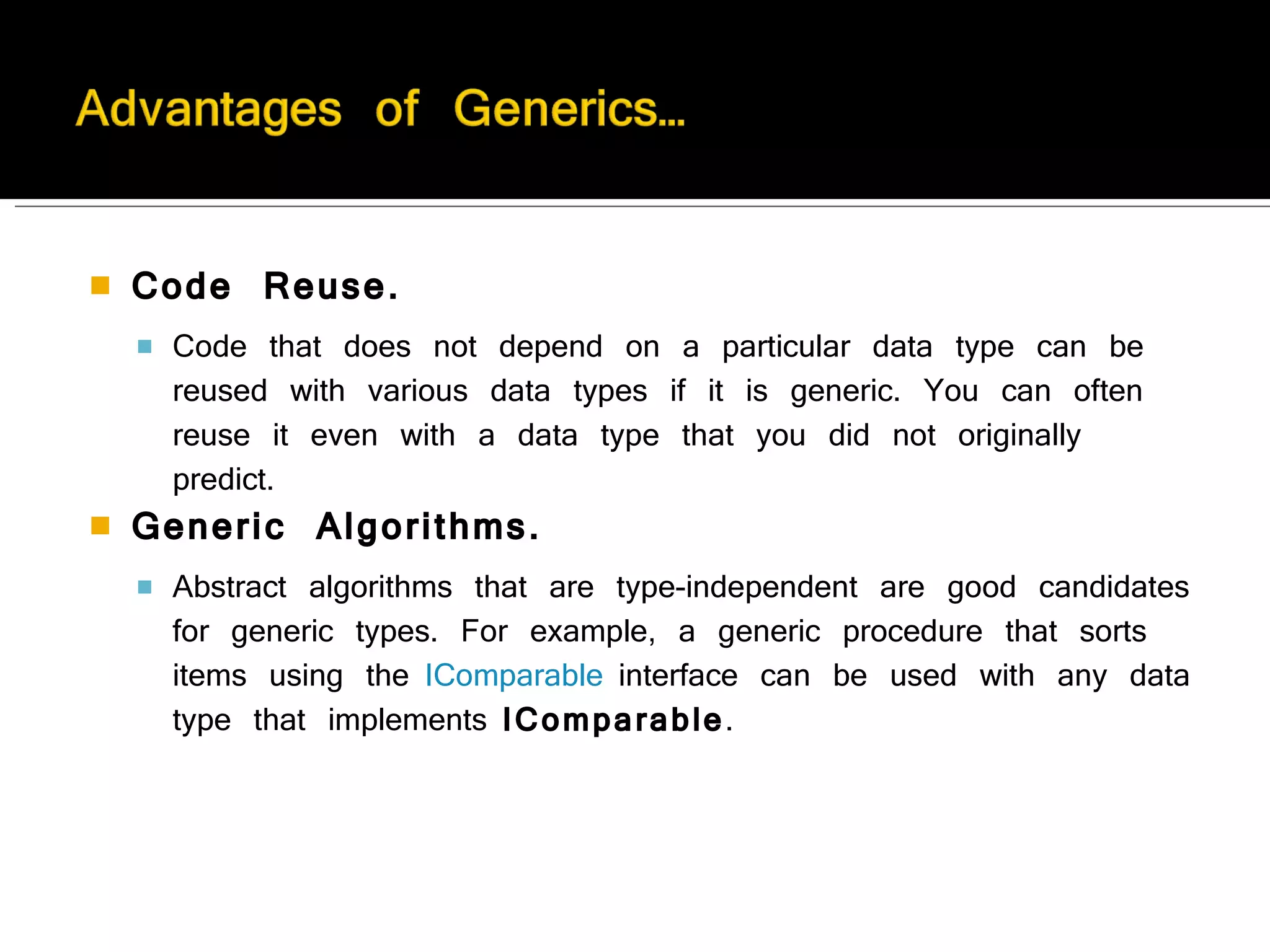 Code Reuse.   Code that does not depend on a particular data type can be reused with various data types if it is generic. You can often reuse it even with a data type that you did not originally predict. Generic Algorithms. Abstract algorithms that are type-independent are good candidates for generic types. For example, a generic procedure that sorts items using the  IComparable  interface can be used with any data type that implements  IComparable . 