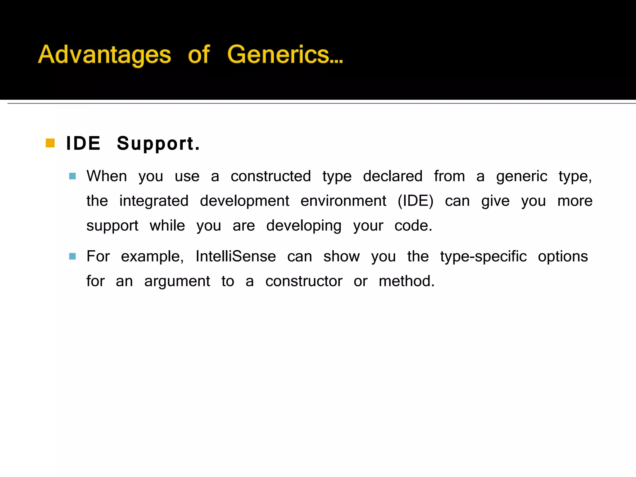 IDE Support.   When you use a constructed type declared from a generic type, the integrated development environment (IDE) can give you more support while you are developing your code.  For example, IntelliSense can show you the type-specific options for an argument to a constructor or method. 