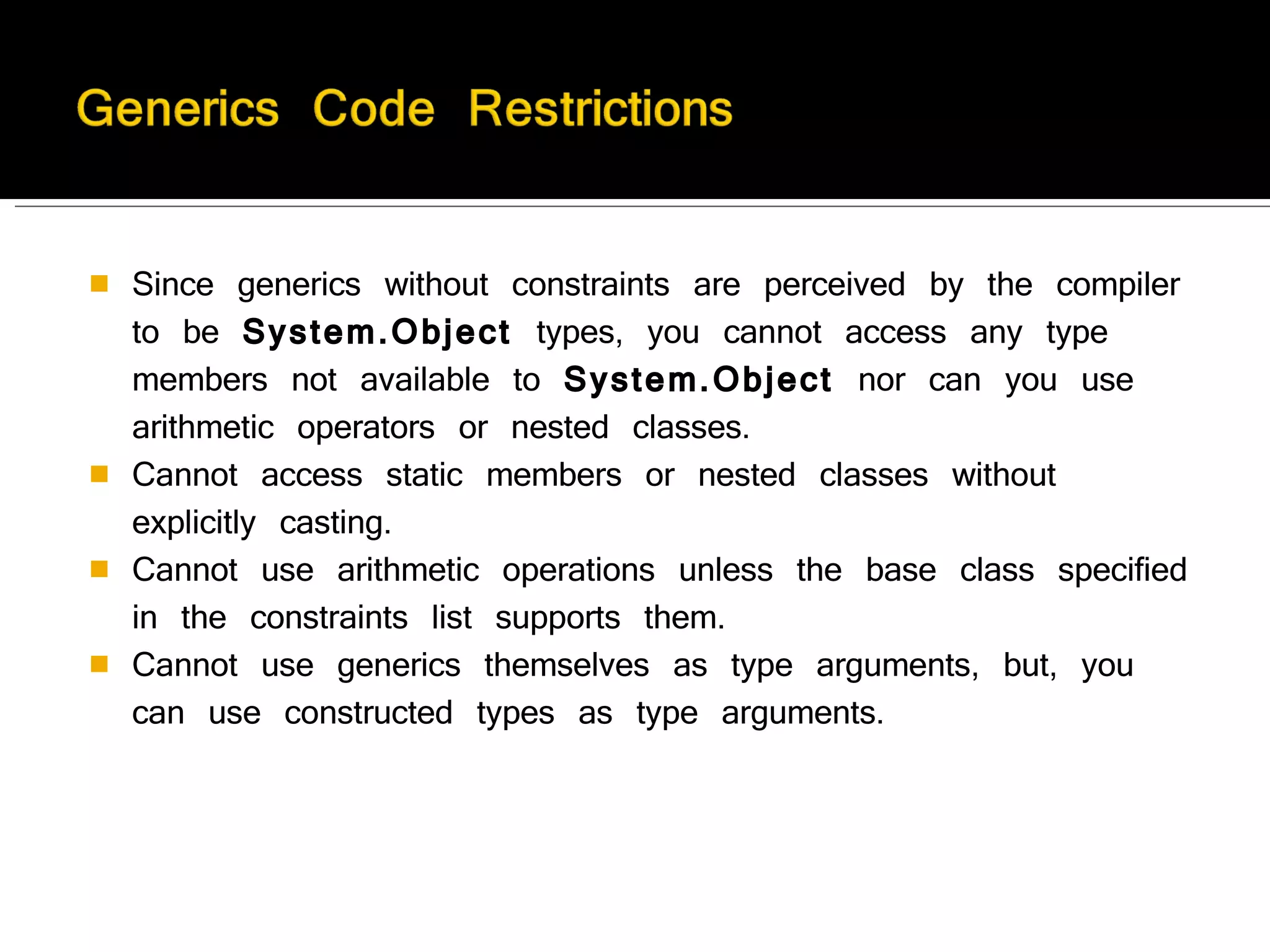 Since generics without constraints are perceived by the compiler to be  System.Object  types, you cannot access any type members not available to  System.Object  nor can you use arithmetic operators or nested classes.  Cannot access static members or nested classes without explicitly casting.  Cannot use arithmetic operations unless the base class specified in the constraints list supports them. Cannot use generics themselves as type arguments, but, you can use constructed types as type arguments. 