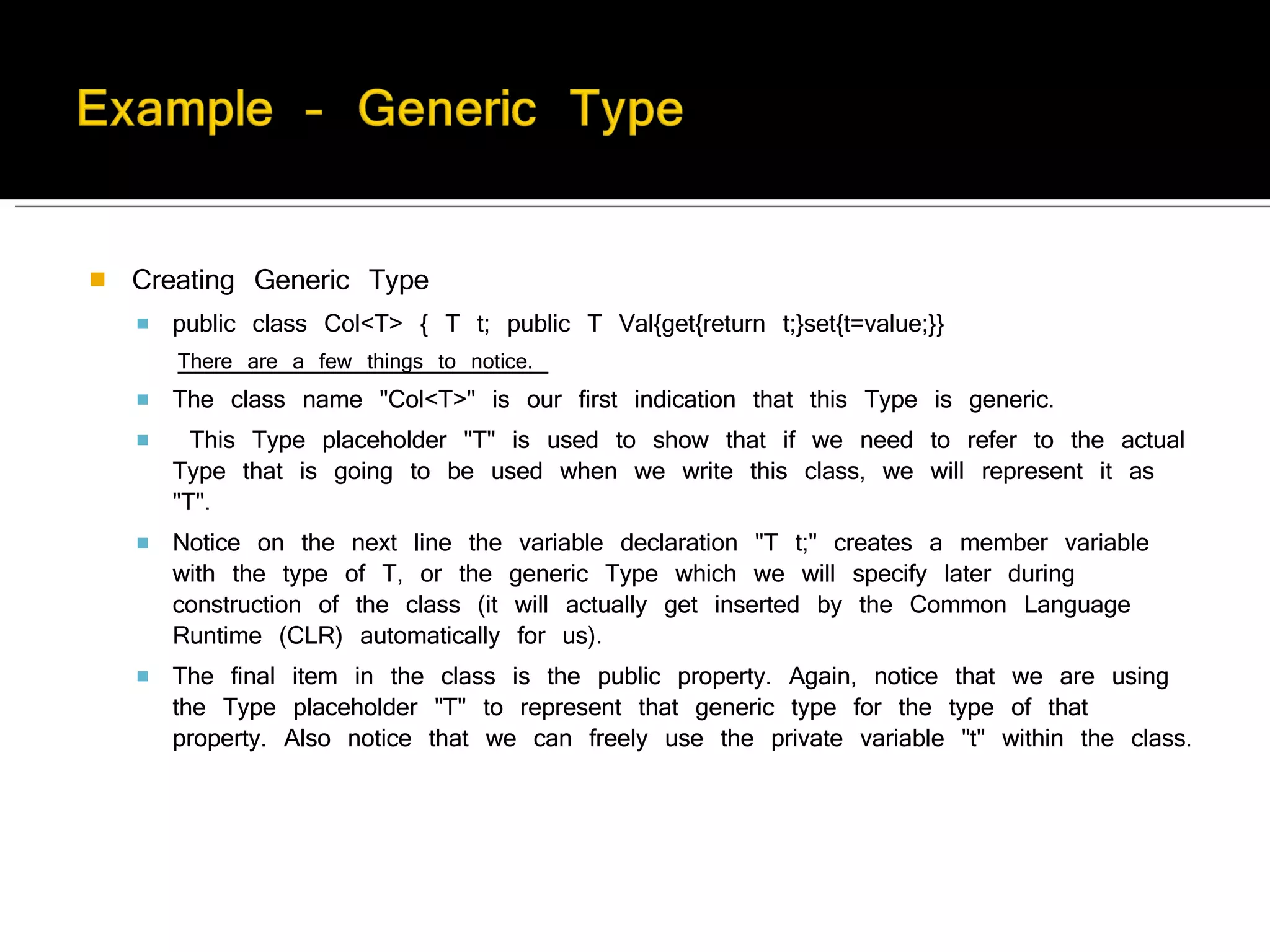 Creating Generic Type public class Col<T> { T t; public T Val{get{return t;}set{t=value;}}  There are a few things to notice.  The class name "Col<T>" is our first indication that this Type is generic. This Type placeholder "T" is used to show that if we need to refer to the actual Type that is going to be used when we write this class, we will represent it as "T".  Notice on the next line the variable declaration "T t;" creates a member variable with the type of T, or the generic Type which we will specify later during construction of the class (it will actually get inserted by the Common Language Runtime (CLR) automatically for us).  The final item in the class is the public property. Again, notice that we are using the Type placeholder "T" to represent that generic type for the type of that property. Also notice that we can freely use the private variable "t" within the class. 