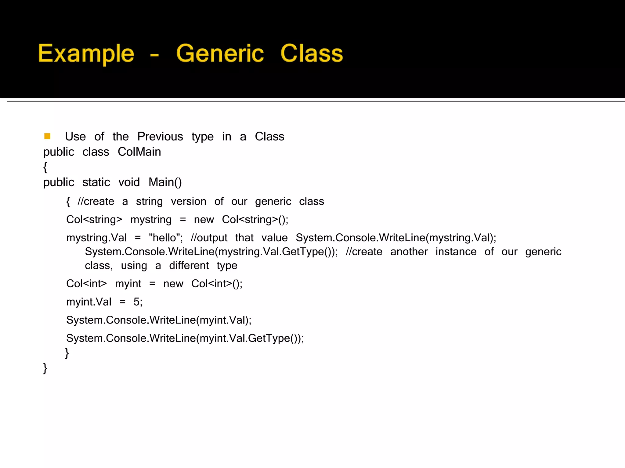 Use of the Previous type in a Class public class ColMain  {  public static void Main()  { //create a string version of our generic class  Col<string> mystring = new Col<string>();  mystring.Val = "hello"; //output that value System.Console.WriteLine(mystring.Val); System.Console.WriteLine(mystring.Val.GetType()); //create another instance of our generic class, using a different type  Col<int> myint = new Col<int>();  myint.Val = 5;  System.Console.WriteLine(myint.Val);  System.Console.WriteLine(myint.Val.GetType());  }   } 