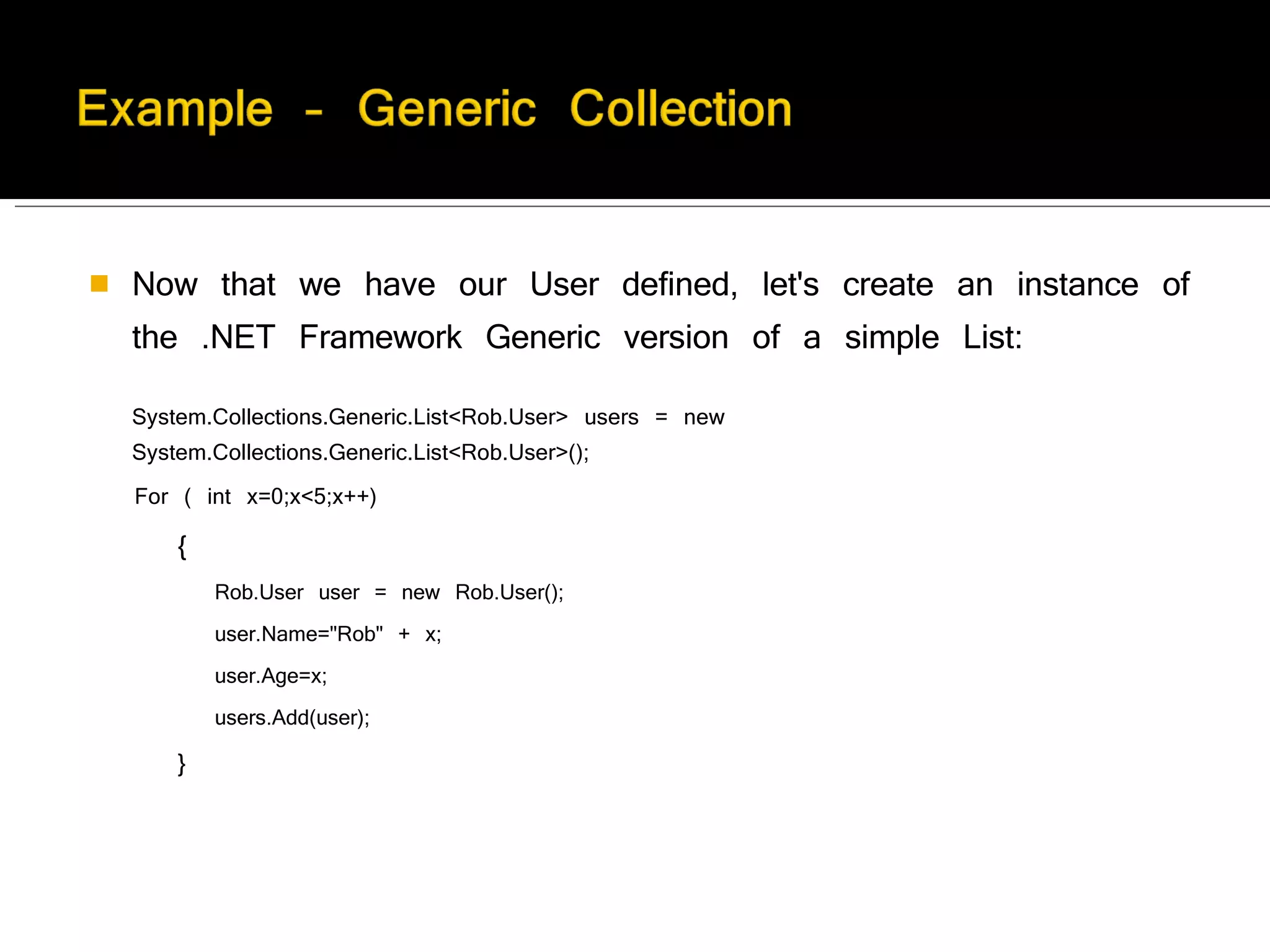 Now that we have our User defined, let's create an instance of the .NET Framework Generic version of a simple List:  System.Collections.Generic.List<Rob.User> users = new System.Collections.Generic.List<Rob.User>();  For ( int x=0;x<5;x++)  {  Rob.User user = new Rob.User(); user.Name="Rob" + x;  user.Age=x; users.Add(user);  }  