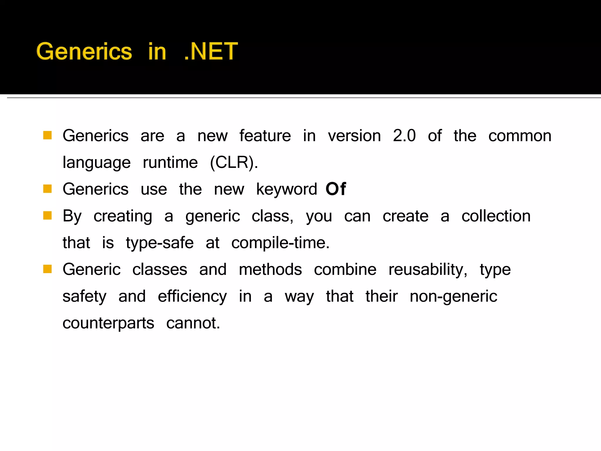 Generics are a new feature in version 2.0 of the common language runtime (CLR). Generics use the new keyword  Of By creating a generic class, you can create a collection that is type-safe at compile-time. Generic classes and methods combine reusability, type safety and efficiency in a way that their non-generic counterparts cannot. 