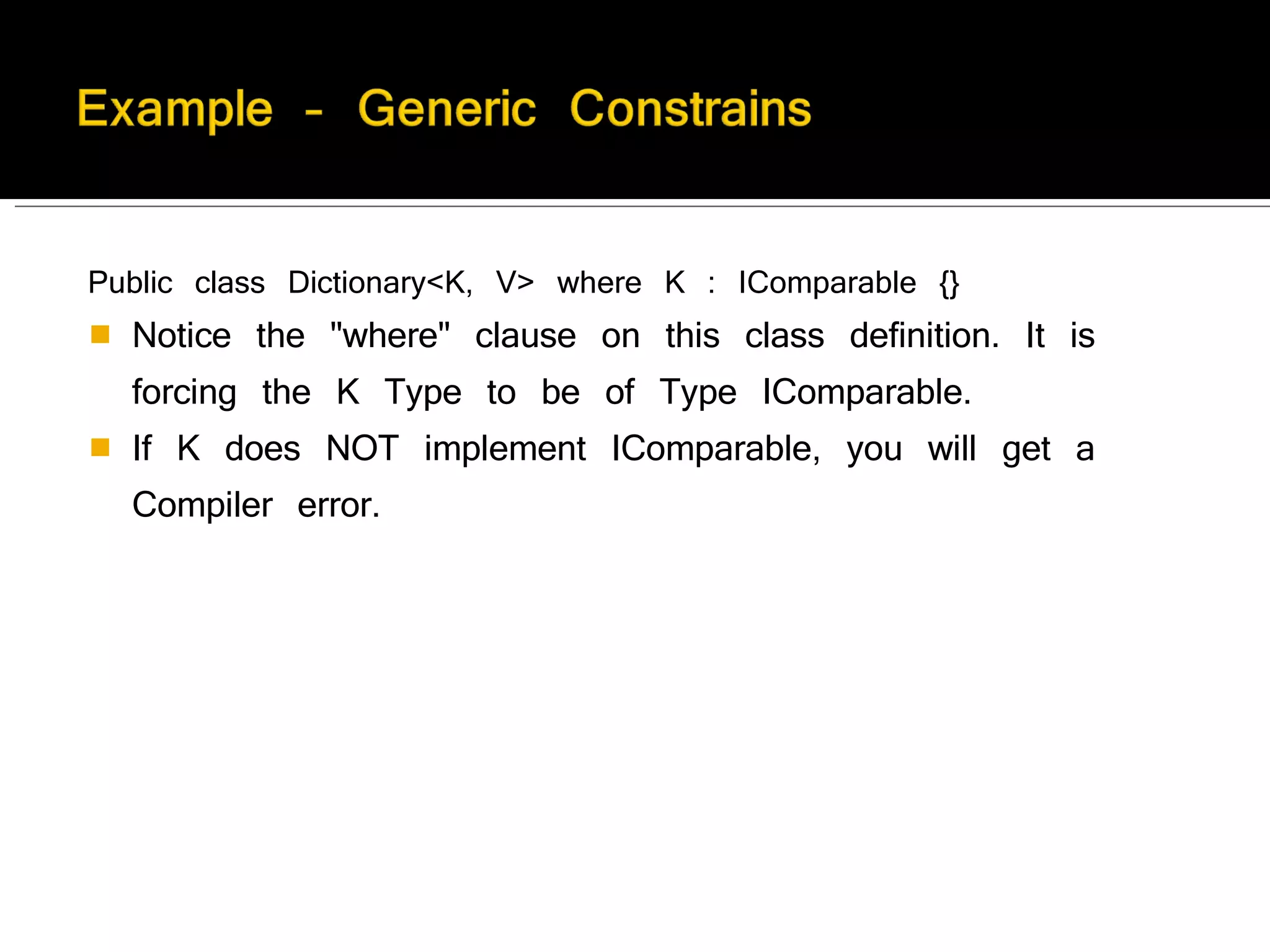 Public class Dictionary<K, V> where K : IComparable {}  Notice the "where" clause on this class definition. It is forcing the K Type to be of Type IComparable.  If K does NOT implement IComparable, you will get a Compiler error. 