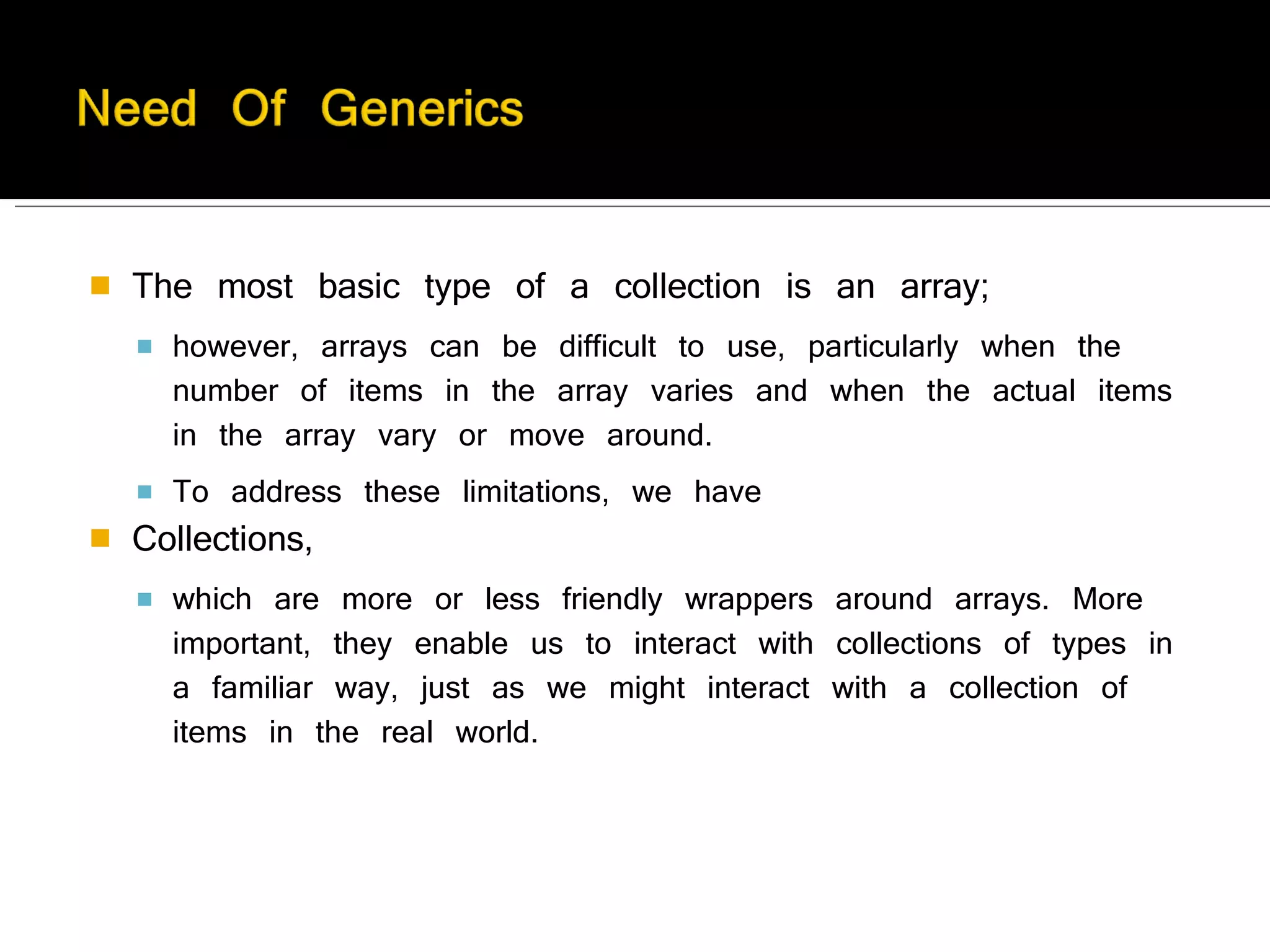 The most basic type of a collection is an array; however, arrays can be difficult to use, particularly when the number of items in the array varies and when the actual items in the array vary or move around.  To address these limitations, we have  Collections,  which are more or less friendly wrappers around arrays. More important, they enable us to interact with collections of types in a familiar way, just as we might interact with a collection of items in the real world.  