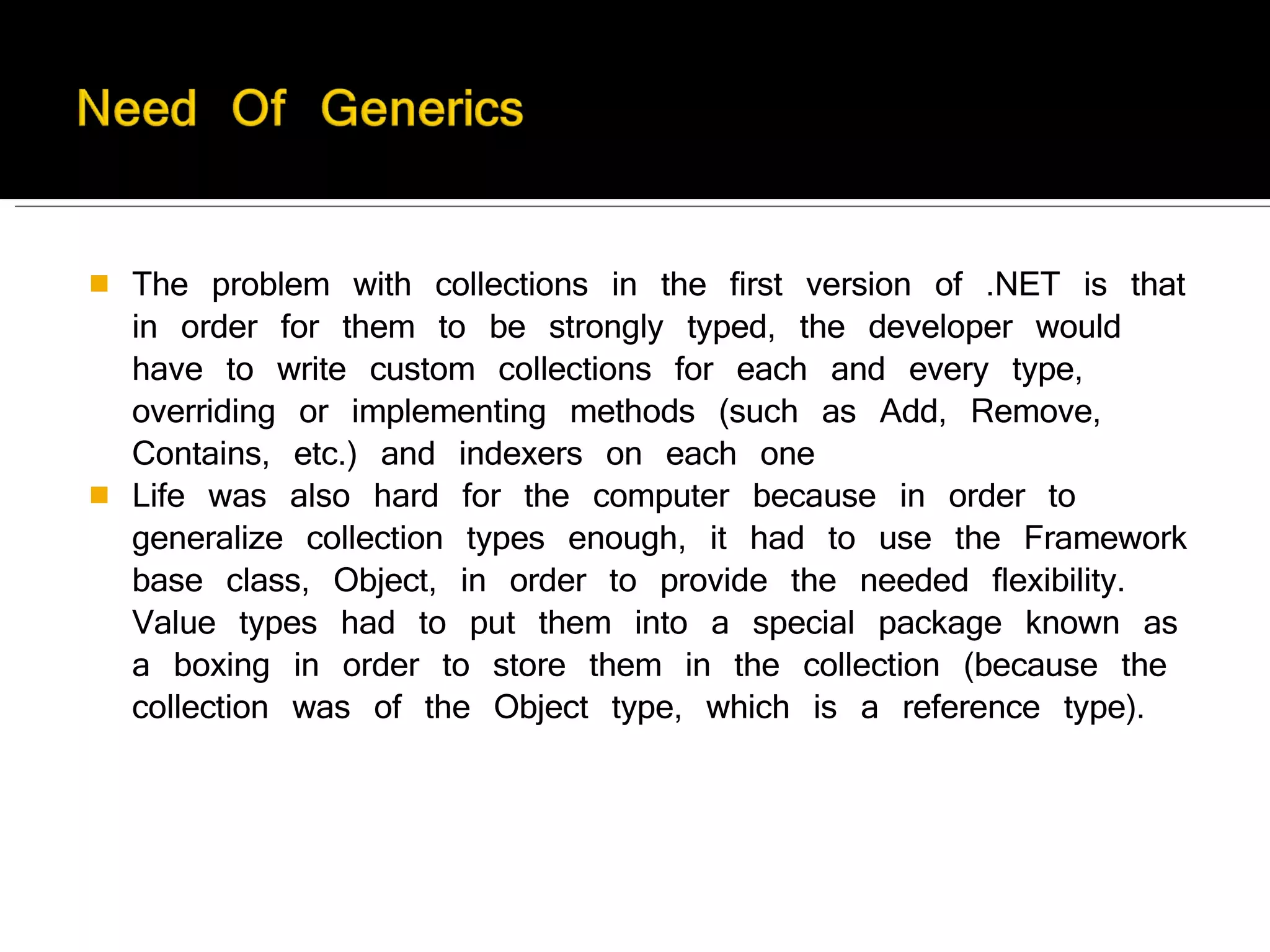 The problem with collections in the first version of .NET is that in order for them to be strongly typed, the developer would have to write custom collections for each and every type, overriding or implementing methods (such as Add, Remove, Contains, etc.) and indexers on each one Life was also hard for the computer because in order to generalize collection types enough, it had to use the Framework base class, Object, in order to provide the needed flexibility. Value types had to put them into a special package known as a boxing in order to store them in the collection (because the collection was of the Object type, which is a reference type).  