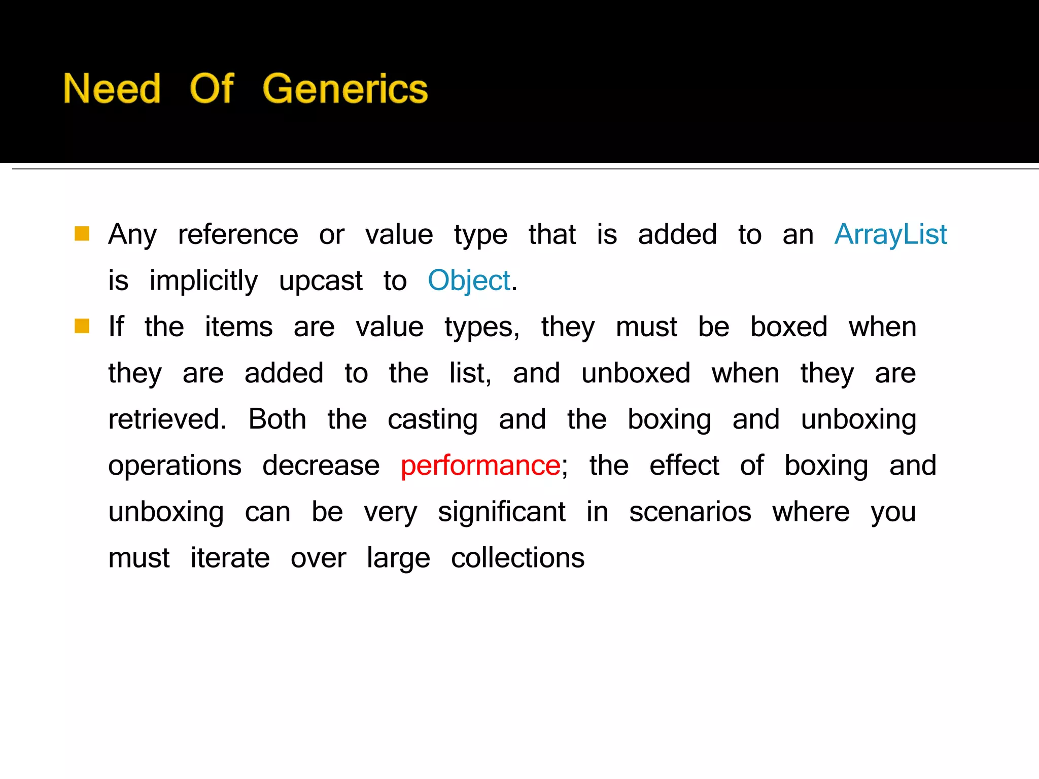 Any reference or value type that is added to an  ArrayList  is implicitly upcast to  Object . If the items are value types, they must be boxed when they are added to the list, and unboxed when they are retrieved. Both the casting and the boxing and unboxing operations decrease  performance ; the effect of boxing and unboxing can be very significant in scenarios where you must iterate over large collections 