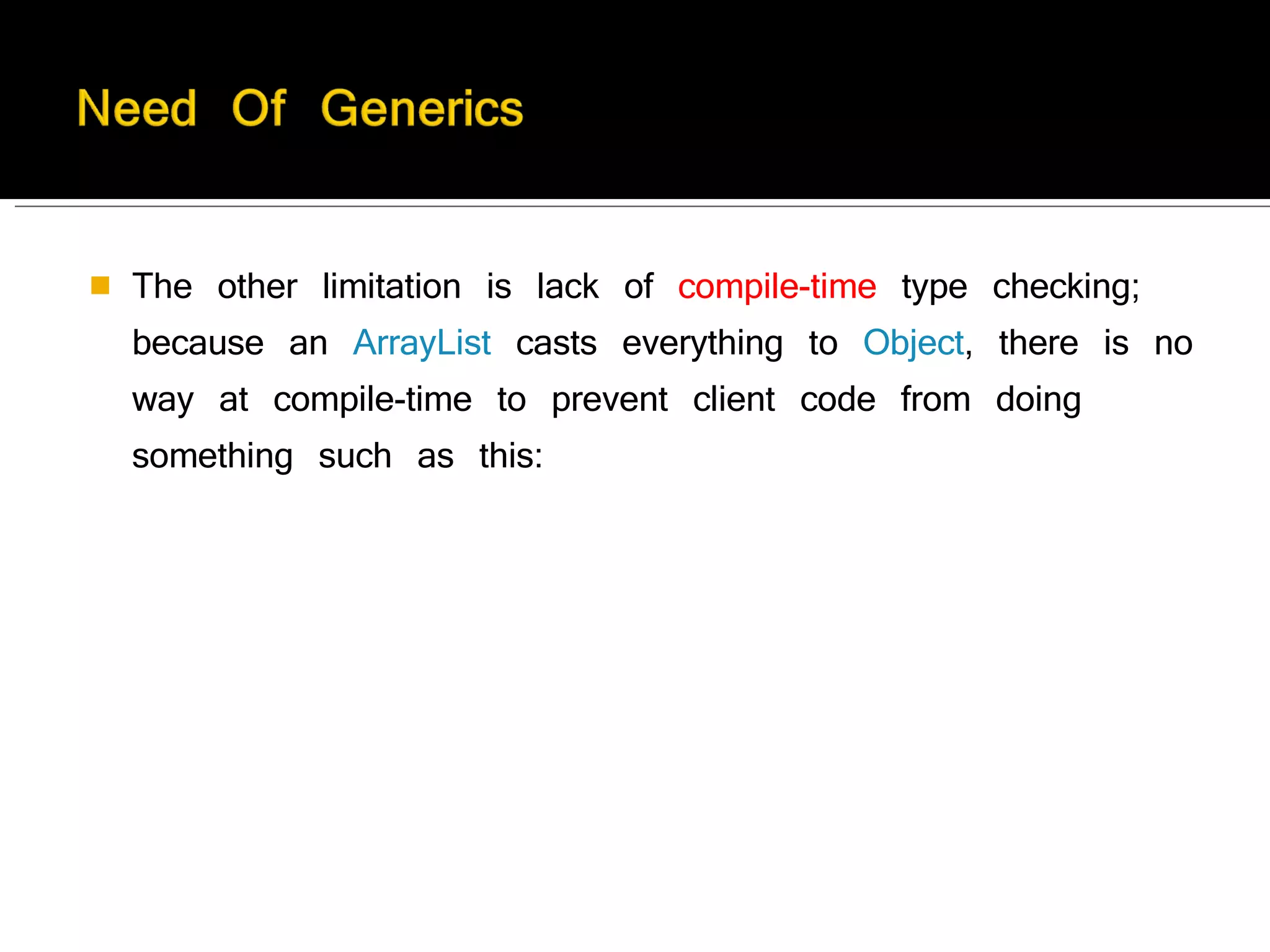 The other limitation is lack of  compile-time  type checking; because an  ArrayList  casts everything to  Object , there is no way at compile-time to prevent client code from doing something such as this:  