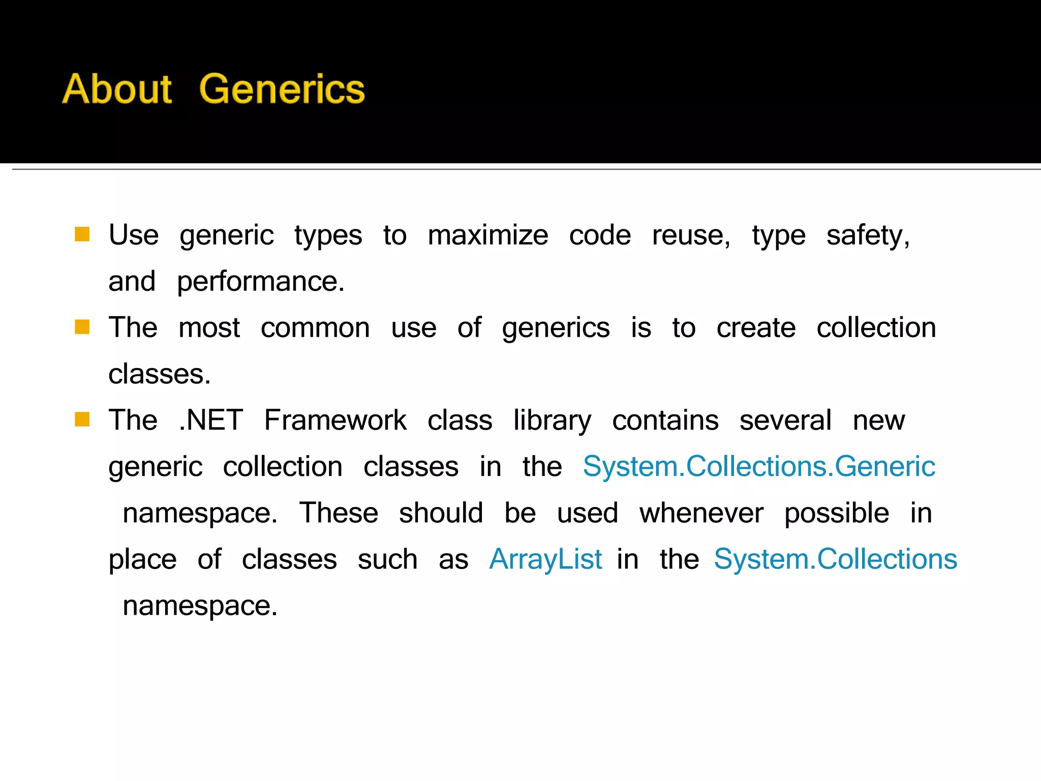 Use generic types to maximize code reuse, type safety, and performance. The most common use of generics is to create collection classes. The .NET Framework class library contains several new generic collection classes in the  System.Collections.Generic  namespace. These should be used whenever possible in place of classes such as  ArrayList  in the  System.Collections  namespace. 
