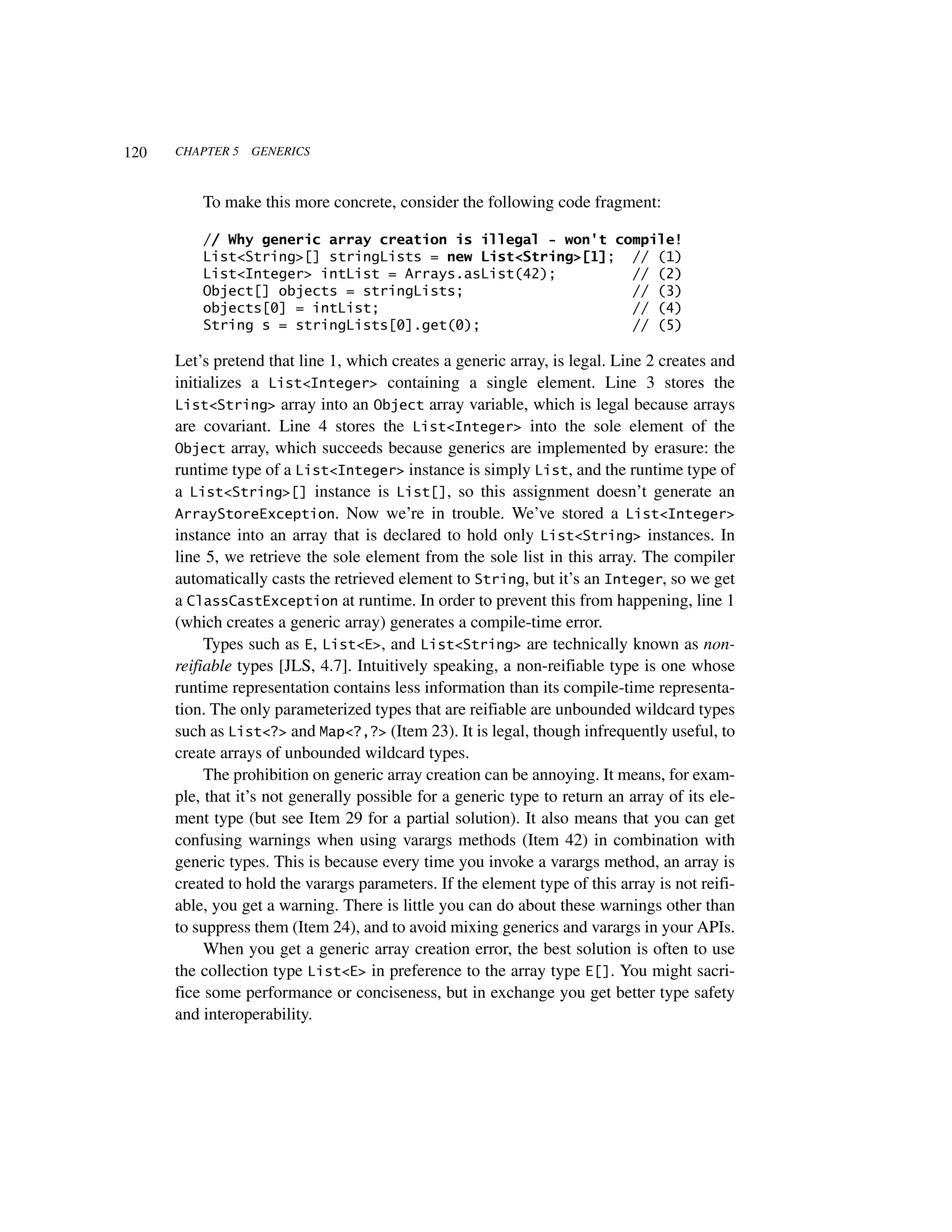 120   CHAPTER 5   GENERICS



          To make this more concrete, consider the following code fragment:

          // Why generic array creation is illegal - won't compile!
          List<String>[] stringLists = new List<String>[1]; // (1)
          List<Integer> intList = Arrays.asList(42);         // (2)
          Object[] objects = stringLists;                    // (3)
          objects[0] = intList;                              // (4)
          String s = stringLists[0].get(0);                  // (5)

      Let’s pretend that line 1, which creates a generic array, is legal. Line 2 creates and
      initializes a List<Integer> containing a single element. Line 3 stores the
      List<String> array into an Object array variable, which is legal because arrays
      are covariant. Line 4 stores the List<Integer> into the sole element of the
      Object array, which succeeds because generics are implemented by erasure: the
      runtime type of a List<Integer> instance is simply List, and the runtime type of
      a List<String>[] instance is List[], so this assignment doesn’t generate an
      ArrayStoreException. Now we’re in trouble. We’ve stored a List<Integer>
      instance into an array that is declared to hold only List<String> instances. In
      line 5, we retrieve the sole element from the sole list in this array. The compiler
      automatically casts the retrieved element to String, but it’s an Integer, so we get
      a ClassCastException at runtime. In order to prevent this from happening, line 1
      (which creates a generic array) generates a compile-time error.
           Types such as E, List<E>, and List<String> are technically known as non-
      reifiable types [JLS, 4.7]. Intuitively speaking, a non-reifiable type is one whose
      runtime representation contains less information than its compile-time representa-
      tion. The only parameterized types that are reifiable are unbounded wildcard types
      such as List<?> and Map<?,?> (Item 23). It is legal, though infrequently useful, to
      create arrays of unbounded wildcard types.
           The prohibition on generic array creation can be annoying. It means, for exam-
      ple, that it’s not generally possible for a generic type to return an array of its ele-
      ment type (but see Item 29 for a partial solution). It also means that you can get
      confusing warnings when using varargs methods (Item 42) in combination with
      generic types. This is because every time you invoke a varargs method, an array is
      created to hold the varargs parameters. If the element type of this array is not reifi-
      able, you get a warning. There is little you can do about these warnings other than
      to suppress them (Item 24), and to avoid mixing generics and varargs in your APIs.
           When you get a generic array creation error, the best solution is often to use
      the collection type List<E> in preference to the array type E[]. You might sacri-
      fice some performance or conciseness, but in exchange you get better type safety
      and interoperability.
 
