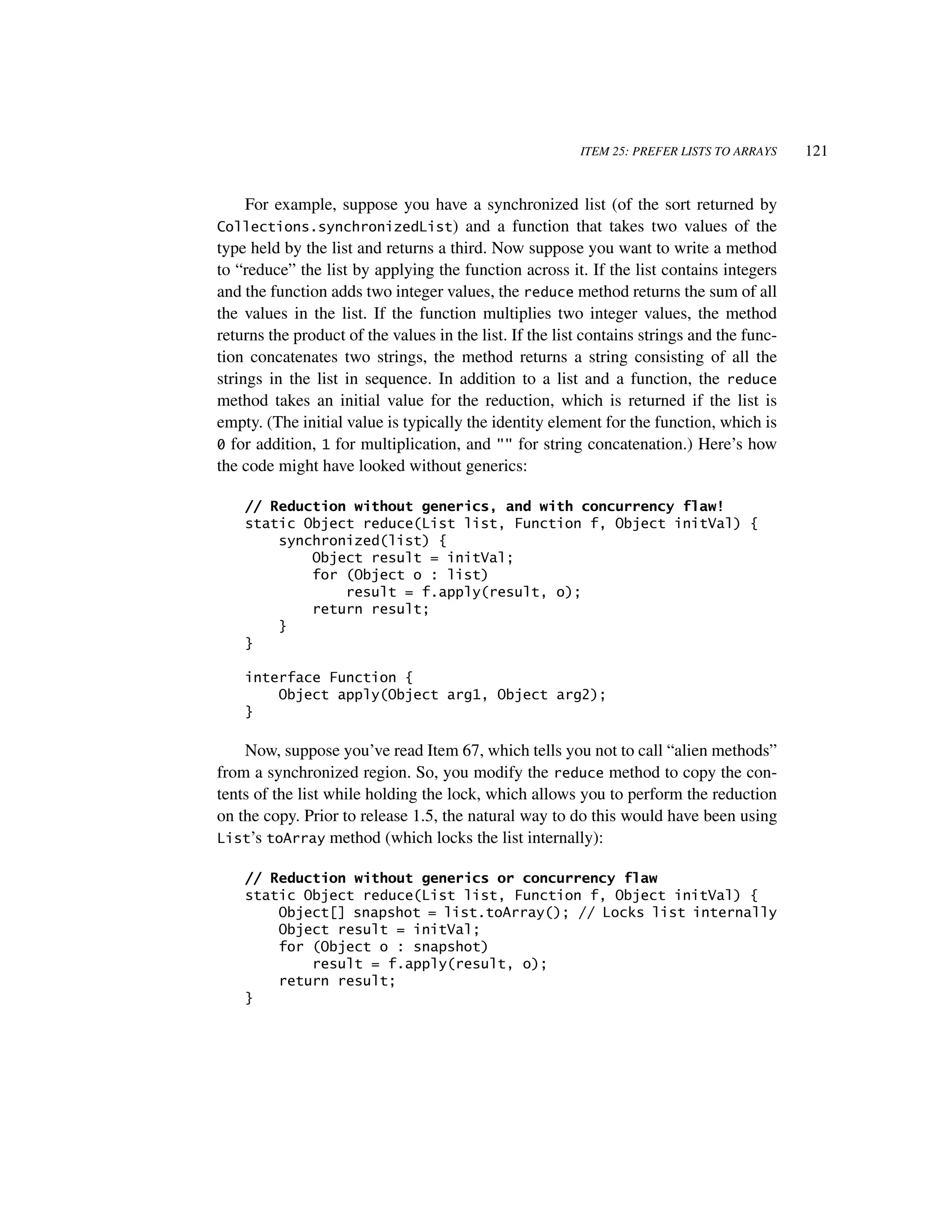 ITEM 25: PREFER LISTS TO ARRAYS    121


     For example, suppose you have a synchronized list (of the sort returned by
Collections.synchronizedList) and a function that takes two values of the
type held by the list and returns a third. Now suppose you want to write a method
to “reduce” the list by applying the function across it. If the list contains integers
and the function adds two integer values, the reduce method returns the sum of all
the values in the list. If the function multiplies two integer values, the method
returns the product of the values in the list. If the list contains strings and the func-
tion concatenates two strings, the method returns a string consisting of all the
strings in the list in sequence. In addition to a list and a function, the reduce
method takes an initial value for the reduction, which is returned if the list is
empty. (The initial value is typically the identity element for the function, which is
0 for addition, 1 for multiplication, and "" for string concatenation.) Here’s how
the code might have looked without generics:

    // Reduction without generics, and with concurrency flaw!
    static Object reduce(List list, Function f, Object initVal) {
        synchronized(list) {
            Object result = initVal;
            for (Object o : list)
                result = f.apply(result, o);
            return result;
        }
    }

    interface Function {
        Object apply(Object arg1, Object arg2);
    }

    Now, suppose you’ve read Item 67, which tells you not to call “alien methods”
from a synchronized region. So, you modify the reduce method to copy the con-
tents of the list while holding the lock, which allows you to perform the reduction
on the copy. Prior to release 1.5, the natural way to do this would have been using
List’s toArray method (which locks the list internally):

    // Reduction without generics or concurrency flaw
    static Object reduce(List list, Function f, Object initVal) {
        Object[] snapshot = list.toArray(); // Locks list internally
        Object result = initVal;
        for (Object o : snapshot)
            result = f.apply(result, o);
        return result;
    }
 