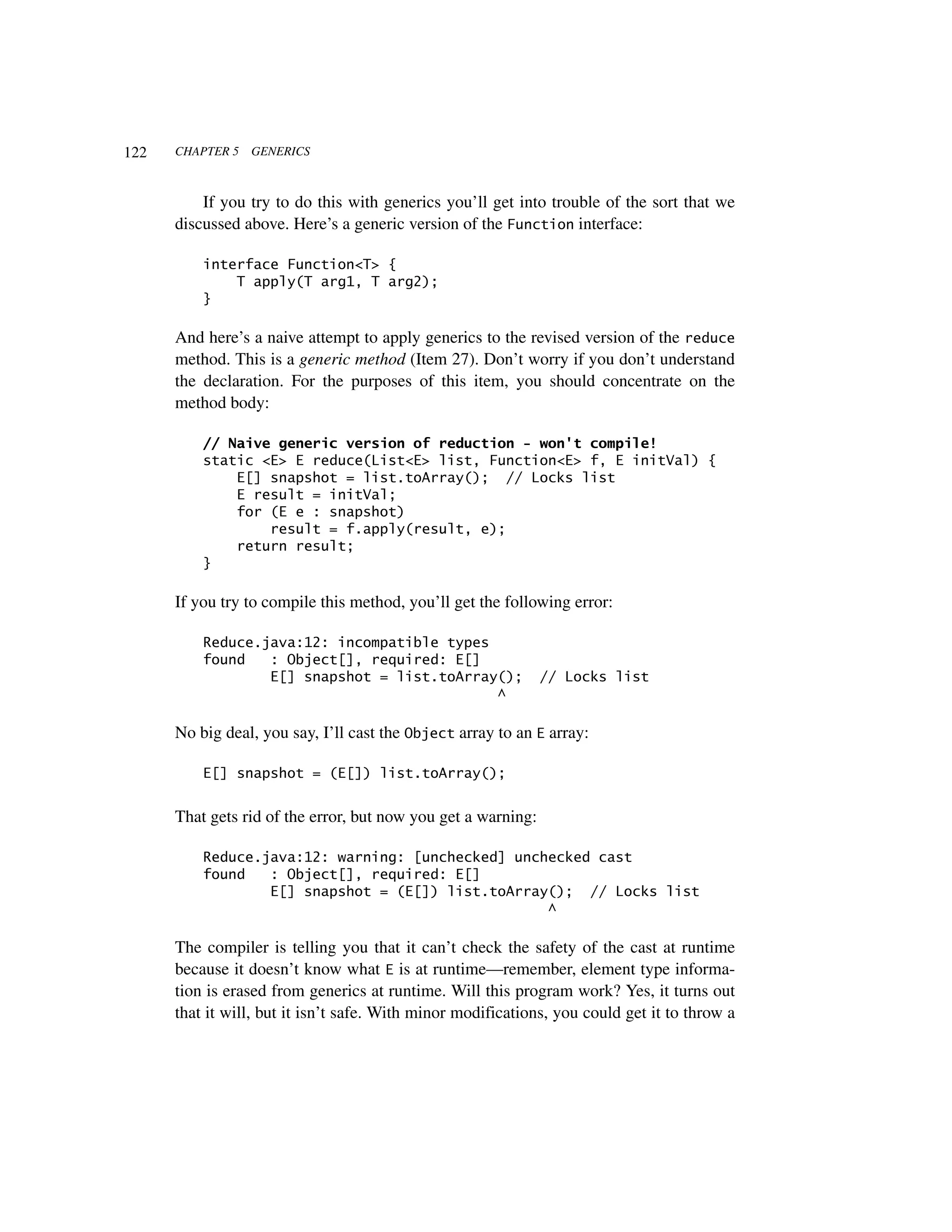 122   CHAPTER 5   GENERICS



          If you try to do this with generics you’ll get into trouble of the sort that we
      discussed above. Here’s a generic version of the Function interface:

          interface Function<T> {
              T apply(T arg1, T arg2);
          }

      And here’s a naive attempt to apply generics to the revised version of the reduce
      method. This is a generic method (Item 27). Don’t worry if you don’t understand
      the declaration. For the purposes of this item, you should concentrate on the
      method body:

          // Naive generic version of reduction - won't compile!
          static <E> E reduce(List<E> list, Function<E> f, E initVal) {
              E[] snapshot = list.toArray(); // Locks list
              E result = initVal;
              for (E e : snapshot)
                  result = f.apply(result, e);
              return result;
          }

      If you try to compile this method, you’ll get the following error:

          Reduce.java:12: incompatible types
          found   : Object[], required: E[]
                  E[] snapshot = list.toArray();               // Locks list
                                             ^

      No big deal, you say, I’ll cast the Object array to an E array:

          E[] snapshot = (E[]) list.toArray();


      That gets rid of the error, but now you get a warning:

          Reduce.java:12: warning: [unchecked] unchecked cast
          found   : Object[], required: E[]
                  E[] snapshot = (E[]) list.toArray(); // Locks list
                                                   ^

      The compiler is telling you that it can’t check the safety of the cast at runtime
      because it doesn’t know what E is at runtime—remember, element type informa-
      tion is erased from generics at runtime. Will this program work? Yes, it turns out
      that it will, but it isn’t safe. With minor modifications, you could get it to throw a
 