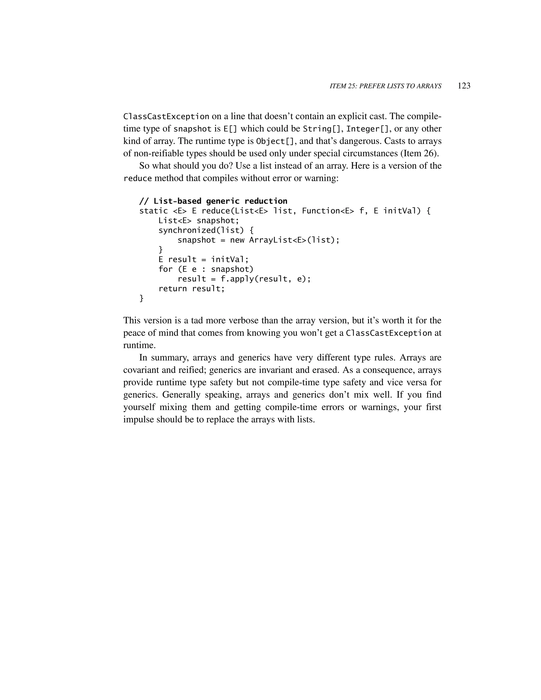 ITEM 25: PREFER LISTS TO ARRAYS   123


ClassCastException      on a line that doesn’t contain an explicit cast. The compile-
time type of snapshot is E[] which could be String[], Integer[], or any other
kind of array. The runtime type is Object[], and that’s dangerous. Casts to arrays
of non-reifiable types should be used only under special circumstances (Item 26).
    So what should you do? Use a list instead of an array. Here is a version of the
reduce method that compiles without error or warning:

    // List-based generic reduction
    static <E> E reduce(List<E> list, Function<E> f, E initVal) {
        List<E> snapshot;
        synchronized(list) {
            snapshot = new ArrayList<E>(list);
        }
        E result = initVal;
        for (E e : snapshot)
            result = f.apply(result, e);
        return result;
    }

This version is a tad more verbose than the array version, but it’s worth it for the
peace of mind that comes from knowing you won’t get a ClassCastException at
runtime.
    In summary, arrays and generics have very different type rules. Arrays are
covariant and reified; generics are invariant and erased. As a consequence, arrays
provide runtime type safety but not compile-time type safety and vice versa for
generics. Generally speaking, arrays and generics don’t mix well. If you find
yourself mixing them and getting compile-time errors or warnings, your first
impulse should be to replace the arrays with lists.
 
