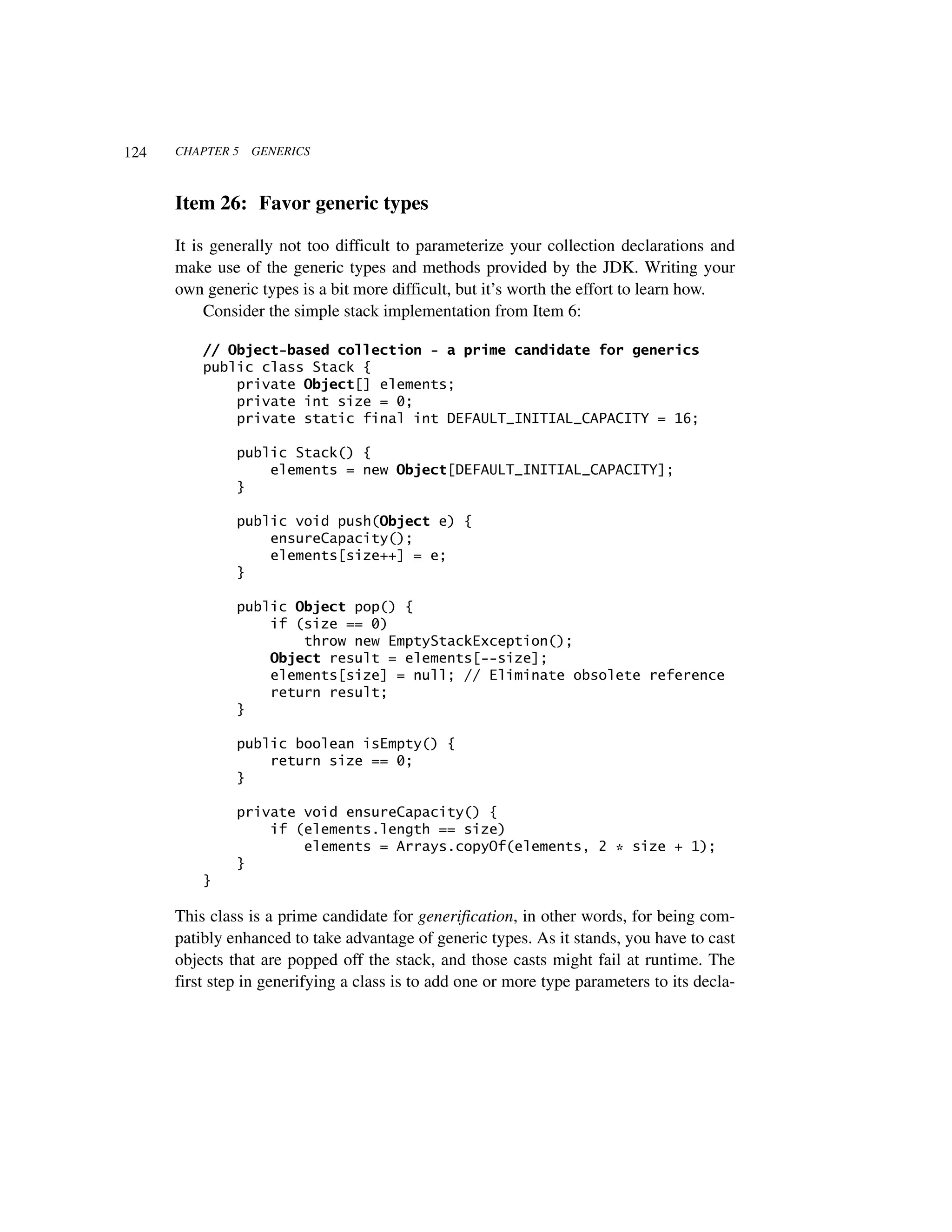 124   CHAPTER 5   GENERICS



      Item 26: Favor generic types

      It is generally not too difficult to parameterize your collection declarations and
      make use of the generic types and methods provided by the JDK. Writing your
      own generic types is a bit more difficult, but it’s worth the effort to learn how.
           Consider the simple stack implementation from Item 6:

          // Object-based collection - a prime candidate for generics
          public class Stack {
              private Object[] elements;
              private int size = 0;
              private static final int DEFAULT_INITIAL_CAPACITY = 16;

               public Stack() {
                   elements = new Object[DEFAULT_INITIAL_CAPACITY];
               }

               public void push(Object e) {
                   ensureCapacity();
                   elements[size++] = e;
               }

               public Object pop() {
                   if (size == 0)
                       throw new EmptyStackException();
                   Object result = elements[--size];
                   elements[size] = null; // Eliminate obsolete reference
                   return result;
               }

               public boolean isEmpty() {
                   return size == 0;
               }

               private void ensureCapacity() {
                   if (elements.length == size)
                       elements = Arrays.copyOf(elements, 2 * size + 1);
               }
          }

      This class is a prime candidate for generification, in other words, for being com-
      patibly enhanced to take advantage of generic types. As it stands, you have to cast
      objects that are popped off the stack, and those casts might fail at runtime. The
      first step in generifying a class is to add one or more type parameters to its decla-
 