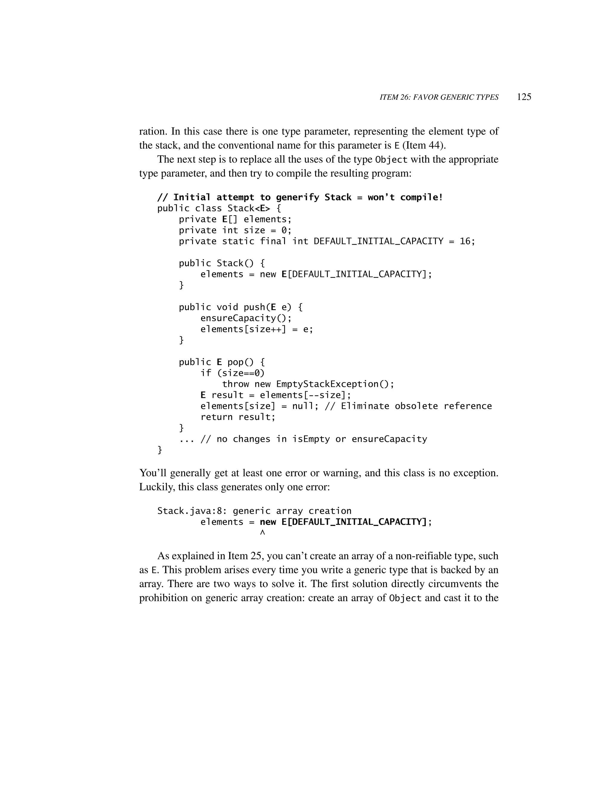 ITEM 26: FAVOR GENERIC TYPES    125


ration. In this case there is one type parameter, representing the element type of
the stack, and the conventional name for this parameter is E (Item 44).
     The next step is to replace all the uses of the type Object with the appropriate
type parameter, and then try to compile the resulting program:

    // Initial attempt to generify Stack = won’t compile!
    public class Stack<E> {
        private E[] elements;
        private int size = 0;
        private static final int DEFAULT_INITIAL_CAPACITY = 16;

         public Stack() {
             elements = new E[DEFAULT_INITIAL_CAPACITY];
         }

         public void push(E e) {
             ensureCapacity();
             elements[size++] = e;
         }

         public E pop() {
             if (size==0)
                 throw new EmptyStackException();
             E result = elements[--size];
             elements[size] = null; // Eliminate obsolete reference
             return result;
         }
         ... // no changes in isEmpty or ensureCapacity
    }

You’ll generally get at least one error or warning, and this class is no exception.
Luckily, this class generates only one error:

    Stack.java:8: generic array creation
            elements = new E[DEFAULT_INITIAL_CAPACITY];
                       ^

    As explained in Item 25, you can’t create an array of a non-reifiable type, such
as E. This problem arises every time you write a generic type that is backed by an
array. There are two ways to solve it. The first solution directly circumvents the
prohibition on generic array creation: create an array of Object and cast it to the
 