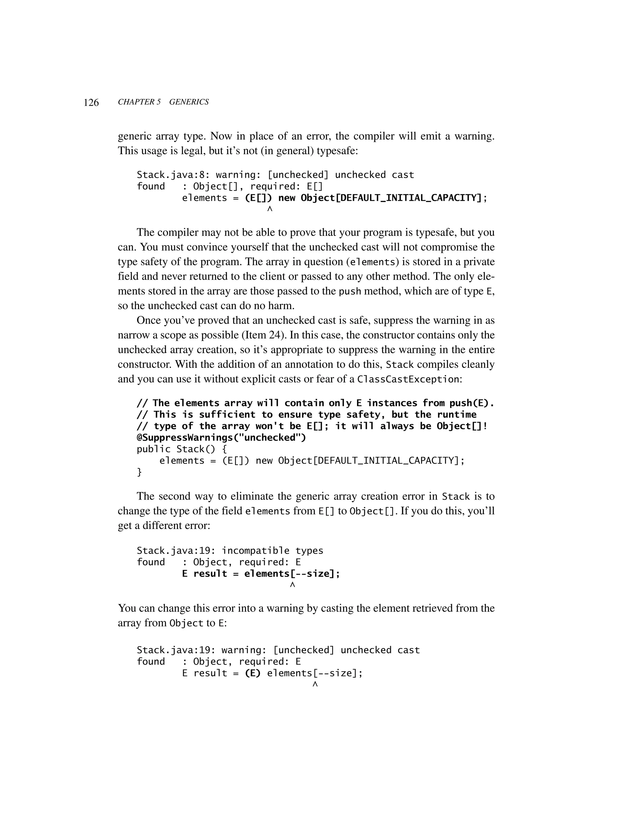 126   CHAPTER 5   GENERICS



      generic array type. Now in place of an error, the compiler will emit a warning.
      This usage is legal, but it’s not (in general) typesafe:

          Stack.java:8: warning: [unchecked] unchecked cast
          found   : Object[], required: E[]
                  elements = (E[]) new Object[DEFAULT_INITIAL_CAPACITY];
                                 ^

           The compiler may not be able to prove that your program is typesafe, but you
      can. You must convince yourself that the unchecked cast will not compromise the
      type safety of the program. The array in question (elements) is stored in a private
      field and never returned to the client or passed to any other method. The only ele-
      ments stored in the array are those passed to the push method, which are of type E,
      so the unchecked cast can do no harm.
           Once you’ve proved that an unchecked cast is safe, suppress the warning in as
      narrow a scope as possible (Item 24). In this case, the constructor contains only the
      unchecked array creation, so it’s appropriate to suppress the warning in the entire
      constructor. With the addition of an annotation to do this, Stack compiles cleanly
      and you can use it without explicit casts or fear of a ClassCastException:

          // The elements array will contain only E instances from push(E).
          // This is sufficient to ensure type safety, but the runtime
          // type of the array won't be E[]; it will always be Object[]!
          @SuppressWarnings("unchecked")
          public Stack() {
              elements = (E[]) new Object[DEFAULT_INITIAL_CAPACITY];
          }

          The second way to eliminate the generic array creation error in Stack is to
      change the type of the field elements from E[] to Object[]. If you do this, you’ll
      get a different error:

          Stack.java:19: incompatible types
          found   : Object, required: E
                  E result = elements[--size];
                                     ^

      You can change this error into a warning by casting the element retrieved from the
      array from Object to E:

          Stack.java:19: warning: [unchecked] unchecked cast
          found   : Object, required: E
                  E result = (E) elements[--size];
                                         ^
 