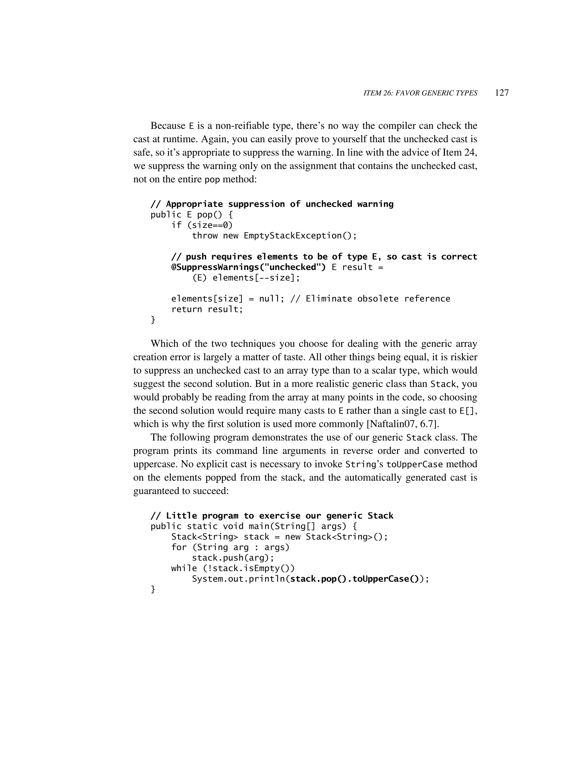 ITEM 26: FAVOR GENERIC TYPES     127


    Because E is a non-reifiable type, there’s no way the compiler can check the
cast at runtime. Again, you can easily prove to yourself that the unchecked cast is
safe, so it’s appropriate to suppress the warning. In line with the advice of Item 24,
we suppress the warning only on the assignment that contains the unchecked cast,
not on the entire pop method:

    // Appropriate suppression of unchecked warning
    public E pop() {
        if (size==0)
            throw new EmptyStackException();

         // push requires elements to be of type E, so cast is correct
         @SuppressWarnings("unchecked") E result =
             (E) elements[--size];

         elements[size] = null; // Eliminate obsolete reference
         return result;
    }

    Which of the two techniques you choose for dealing with the generic array
creation error is largely a matter of taste. All other things being equal, it is riskier
to suppress an unchecked cast to an array type than to a scalar type, which would
suggest the second solution. But in a more realistic generic class than Stack, you
would probably be reading from the array at many points in the code, so choosing
the second solution would require many casts to E rather than a single cast to E[],
which is why the first solution is used more commonly [Naftalin07, 6.7].
    The following program demonstrates the use of our generic Stack class. The
program prints its command line arguments in reverse order and converted to
uppercase. No explicit cast is necessary to invoke String’s toUpperCase method
on the elements popped from the stack, and the automatically generated cast is
guaranteed to succeed:

    // Little program to exercise our generic Stack
    public static void main(String[] args) {
        Stack<String> stack = new Stack<String>();
        for (String arg : args)
            stack.push(arg);
        while (!stack.isEmpty())
            System.out.println(stack.pop().toUpperCase());
    }
 