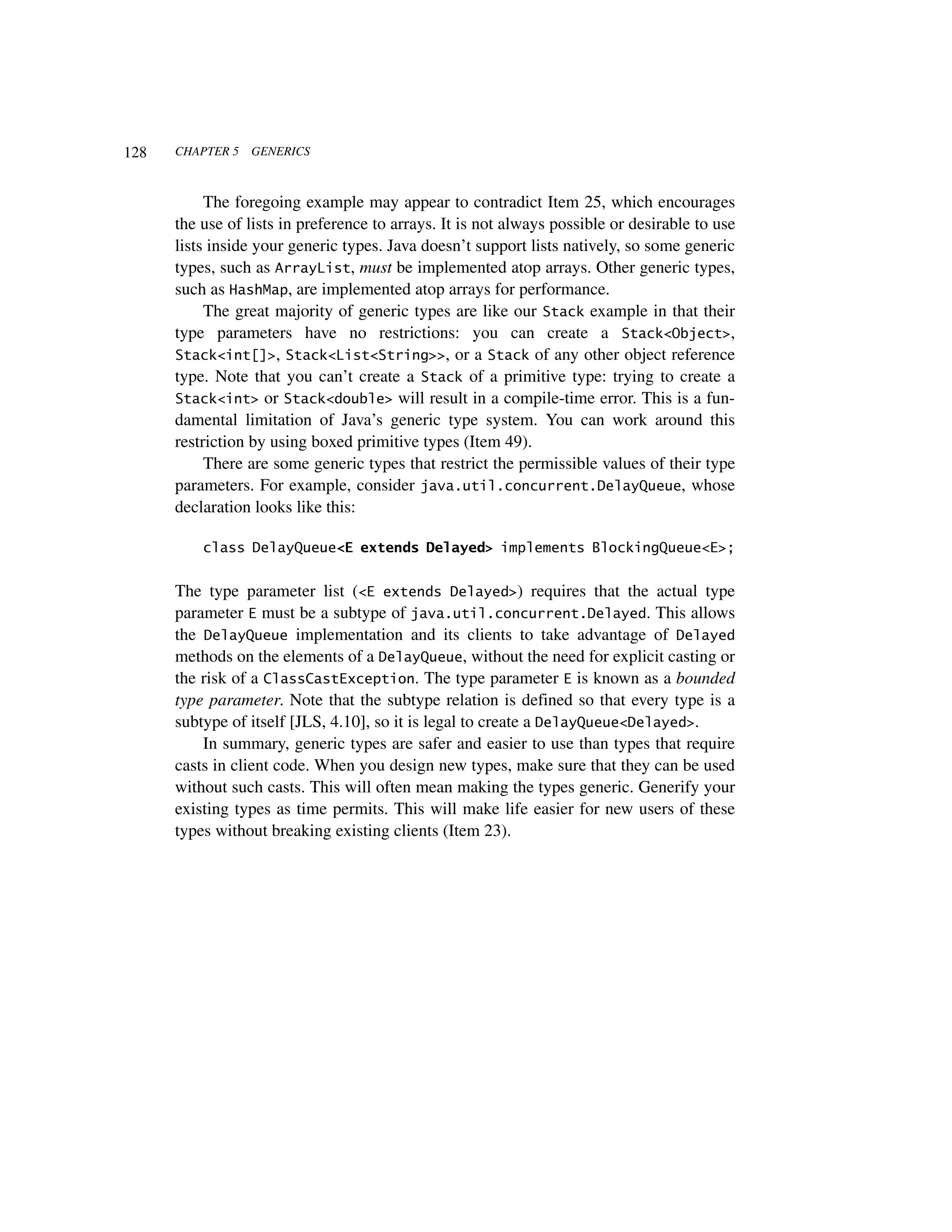 128   CHAPTER 5   GENERICS



           The foregoing example may appear to contradict Item 25, which encourages
      the use of lists in preference to arrays. It is not always possible or desirable to use
      lists inside your generic types. Java doesn’t support lists natively, so some generic
      types, such as ArrayList, must be implemented atop arrays. Other generic types,
      such as HashMap, are implemented atop arrays for performance.
           The great majority of generic types are like our Stack example in that their
      type parameters have no restrictions: you can create a Stack<Object>,
      Stack<int[]>, Stack<List<String>>, or a Stack of any other object reference
      type. Note that you can’t create a Stack of a primitive type: trying to create a
      Stack<int> or Stack<double> will result in a compile-time error. This is a fun-
      damental limitation of Java’s generic type system. You can work around this
      restriction by using boxed primitive types (Item 49).
           There are some generic types that restrict the permissible values of their type
      parameters. For example, consider java.util.concurrent.DelayQueue, whose
      declaration looks like this:

          class DelayQueue<E extends Delayed> implements BlockingQueue<E>;


      The type parameter list (<E extends Delayed>) requires that the actual type
      parameter E must be a subtype of java.util.concurrent.Delayed. This allows
      the DelayQueue implementation and its clients to take advantage of Delayed
      methods on the elements of a DelayQueue, without the need for explicit casting or
      the risk of a ClassCastException. The type parameter E is known as a bounded
      type parameter. Note that the subtype relation is defined so that every type is a
      subtype of itself [JLS, 4.10], so it is legal to create a DelayQueue<Delayed>.
          In summary, generic types are safer and easier to use than types that require
      casts in client code. When you design new types, make sure that they can be used
      without such casts. This will often mean making the types generic. Generify your
      existing types as time permits. This will make life easier for new users of these
      types without breaking existing clients (Item 23).
 