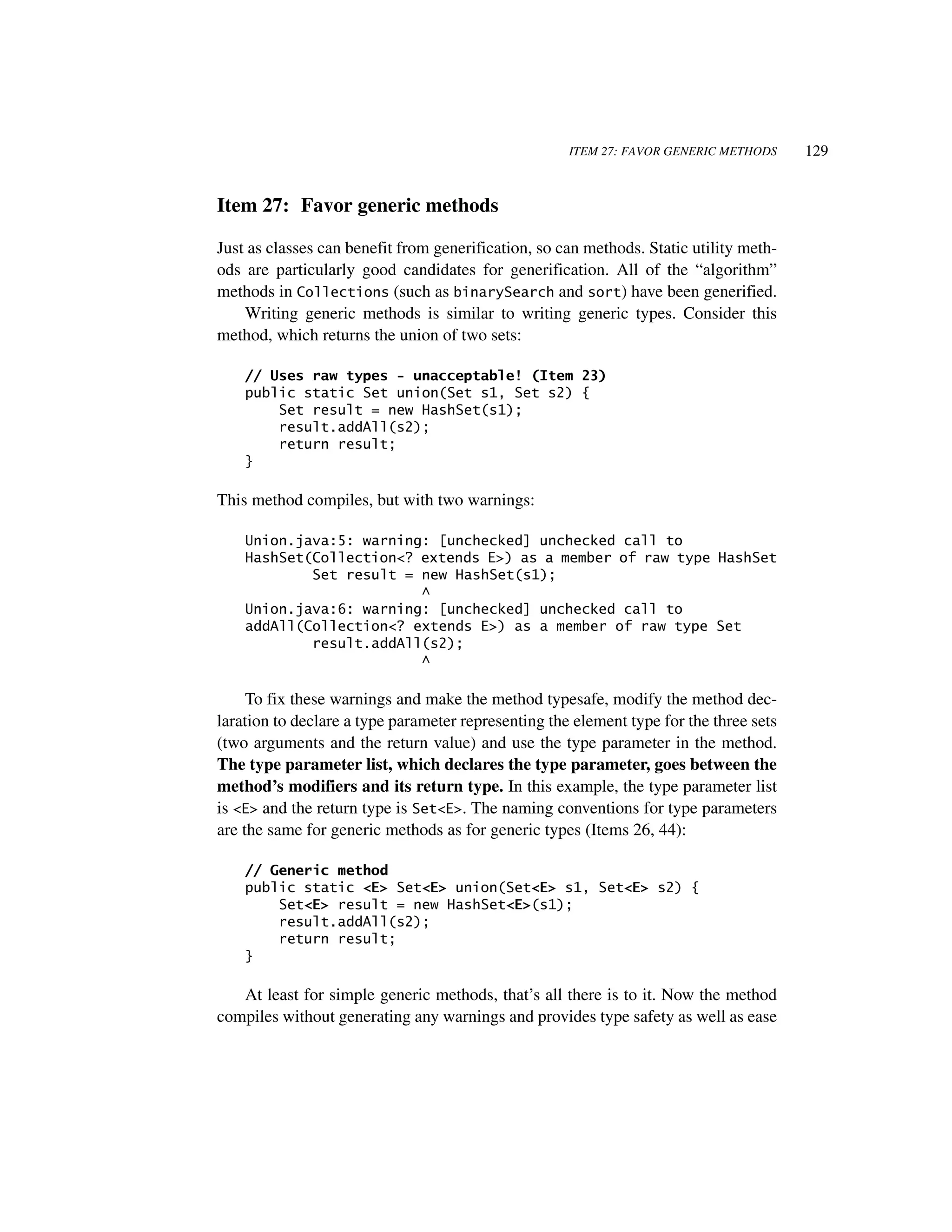 ITEM 27: FAVOR GENERIC METHODS     129


Item 27: Favor generic methods

Just as classes can benefit from generification, so can methods. Static utility meth-
ods are particularly good candidates for generification. All of the “algorithm”
methods in Collections (such as binarySearch and sort) have been generified.
    Writing generic methods is similar to writing generic types. Consider this
method, which returns the union of two sets:

    // Uses raw types - unacceptable! (Item 23)
    public static Set union(Set s1, Set s2) {
        Set result = new HashSet(s1);
        result.addAll(s2);
        return result;
    }

This method compiles, but with two warnings:

    Union.java:5: warning: [unchecked] unchecked call to
    HashSet(Collection<? extends E>) as a member of raw type HashSet
            Set result = new HashSet(s1);
                         ^
    Union.java:6: warning: [unchecked] unchecked call to
    addAll(Collection<? extends E>) as a member of raw type Set
            result.addAll(s2);
                         ^

     To fix these warnings and make the method typesafe, modify the method dec-
laration to declare a type parameter representing the element type for the three sets
(two arguments and the return value) and use the type parameter in the method.
The type parameter list, which declares the type parameter, goes between the
method’s modifiers and its return type. In this example, the type parameter list
is <E> and the return type is Set<E>. The naming conventions for type parameters
are the same for generic methods as for generic types (Items 26, 44):

    // Generic method
    public static <E> Set<E> union(Set<E> s1, Set<E> s2) {
        Set<E> result = new HashSet<E>(s1);
        result.addAll(s2);
        return result;
    }

   At least for simple generic methods, that’s all there is to it. Now the method
compiles without generating any warnings and provides type safety as well as ease
 