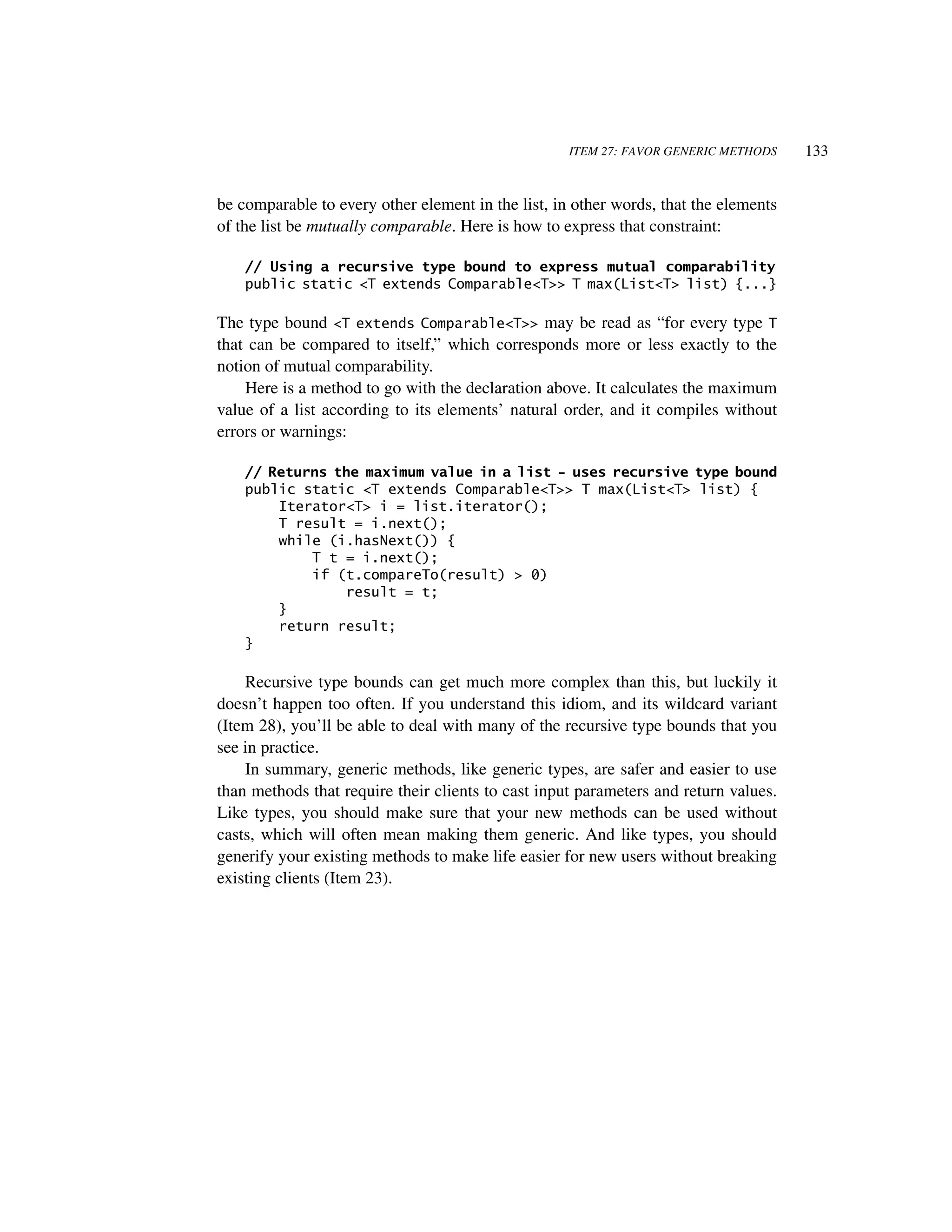 ITEM 27: FAVOR GENERIC METHODS    133


be comparable to every other element in the list, in other words, that the elements
of the list be mutually comparable. Here is how to express that constraint:

    // Using a recursive type bound to express mutual comparability
    public static <T extends Comparable<T>> T max(List<T> list) {...}

The type bound <T extends Comparable<T>> may be read as “for every type T
that can be compared to itself,” which corresponds more or less exactly to the
notion of mutual comparability.
    Here is a method to go with the declaration above. It calculates the maximum
value of a list according to its elements’ natural order, and it compiles without
errors or warnings:

    // Returns the maximum value in a list - uses recursive type bound
    public static <T extends Comparable<T>> T max(List<T> list) {
        Iterator<T> i = list.iterator();
        T result = i.next();
        while (i.hasNext()) {
            T t = i.next();
            if (t.compareTo(result) > 0)
                result = t;
        }
        return result;
    }

    Recursive type bounds can get much more complex than this, but luckily it
doesn’t happen too often. If you understand this idiom, and its wildcard variant
(Item 28), you’ll be able to deal with many of the recursive type bounds that you
see in practice.
    In summary, generic methods, like generic types, are safer and easier to use
than methods that require their clients to cast input parameters and return values.
Like types, you should make sure that your new methods can be used without
casts, which will often mean making them generic. And like types, you should
generify your existing methods to make life easier for new users without breaking
existing clients (Item 23).
 