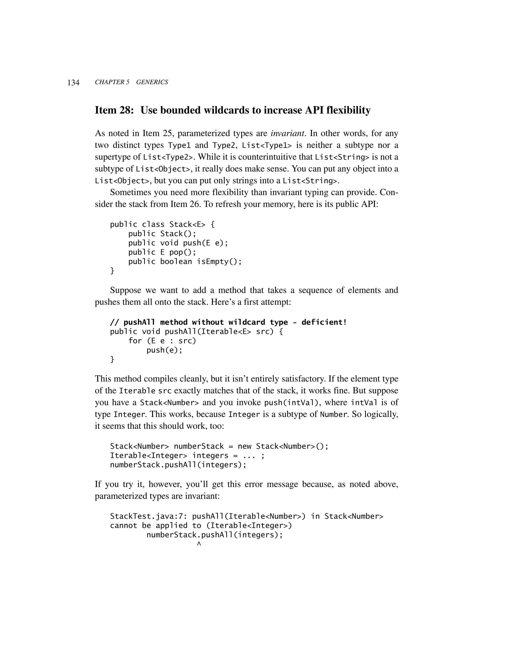 134   CHAPTER 5   GENERICS



      Item 28: Use bounded wildcards to increase API flexibility

      As noted in Item 25, parameterized types are invariant. In other words, for any
      two distinct types Type1 and Type2, List<Type1> is neither a subtype nor a
      supertype of List<Type2>. While it is counterintuitive that List<String> is not a
      subtype of List<Object>, it really does make sense. You can put any object into a
      List<Object>, but you can put only strings into a List<String>.
          Sometimes you need more flexibility than invariant typing can provide. Con-
      sider the stack from Item 26. To refresh your memory, here is its public API:

          public class Stack<E> {
              public Stack();
              public void push(E e);
              public E pop();
              public boolean isEmpty();
          }

         Suppose we want to add a method that takes a sequence of elements and
      pushes them all onto the stack. Here’s a first attempt:

          // pushAll method without wildcard type - deficient!
          public void pushAll(Iterable<E> src) {
              for (E e : src)
                  push(e);
          }

      This method compiles cleanly, but it isn’t entirely satisfactory. If the element type
      of the Iterable src exactly matches that of the stack, it works fine. But suppose
      you have a Stack<Number> and you invoke push(intVal), where intVal is of
      type Integer. This works, because Integer is a subtype of Number. So logically,
      it seems that this should work, too:

          Stack<Number> numberStack = new Stack<Number>();
          Iterable<Integer> integers = ... ;
          numberStack.pushAll(integers);

      If you try it, however, you’ll get this error message because, as noted above,
      parameterized types are invariant:

          StackTest.java:7: pushAll(Iterable<Number>) in Stack<Number>
          cannot be applied to (Iterable<Integer>)
                  numberStack.pushAll(integers);
                             ^
 