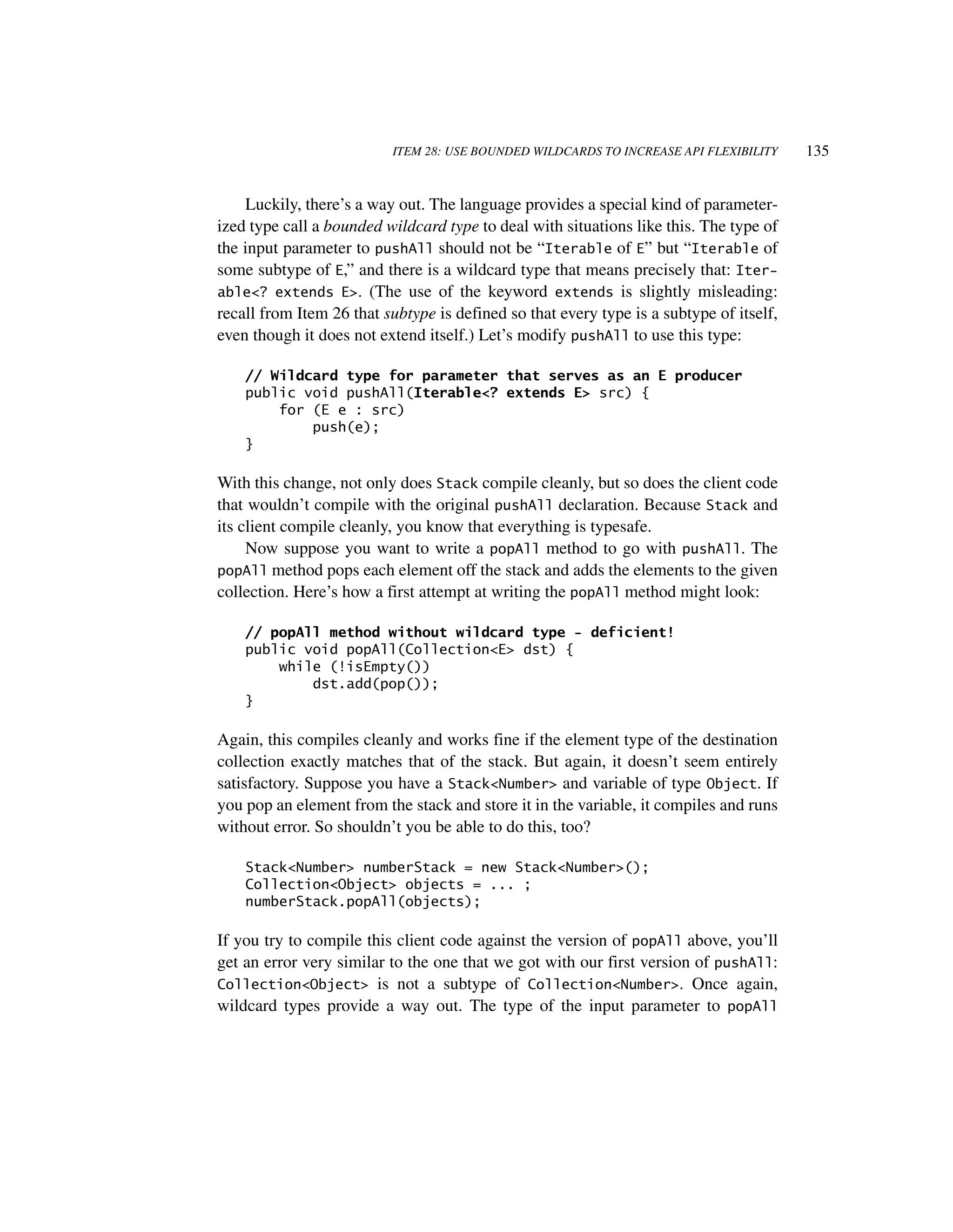 ITEM 28: USE BOUNDED WILDCARDS TO INCREASE API FLEXIBILITY     135


    Luckily, there’s a way out. The language provides a special kind of parameter-
ized type call a bounded wildcard type to deal with situations like this. The type of
the input parameter to pushAll should not be “Iterable of E” but “Iterable of
some subtype of E,” and there is a wildcard type that means precisely that: Iter-
able<? extends E>. (The use of the keyword extends is slightly misleading:
recall from Item 26 that subtype is defined so that every type is a subtype of itself,
even though it does not extend itself.) Let’s modify pushAll to use this type:

    // Wildcard type for parameter that serves as an E producer
    public void pushAll(Iterable<? extends E> src) {
        for (E e : src)
            push(e);
    }

With this change, not only does Stack compile cleanly, but so does the client code
that wouldn’t compile with the original pushAll declaration. Because Stack and
its client compile cleanly, you know that everything is typesafe.
     Now suppose you want to write a popAll method to go with pushAll. The
popAll method pops each element off the stack and adds the elements to the given
collection. Here’s how a first attempt at writing the popAll method might look:

    // popAll method without wildcard type - deficient!
    public void popAll(Collection<E> dst) {
        while (!isEmpty())
            dst.add(pop());
    }

Again, this compiles cleanly and works fine if the element type of the destination
collection exactly matches that of the stack. But again, it doesn’t seem entirely
satisfactory. Suppose you have a Stack<Number> and variable of type Object. If
you pop an element from the stack and store it in the variable, it compiles and runs
without error. So shouldn’t you be able to do this, too?

    Stack<Number> numberStack = new Stack<Number>();
    Collection<Object> objects = ... ;
    numberStack.popAll(objects);

If you try to compile this client code against the version of popAll above, you’ll
get an error very similar to the one that we got with our first version of pushAll:
Collection<Object> is not a subtype of Collection<Number>. Once again,
wildcard types provide a way out. The type of the input parameter to popAll
 