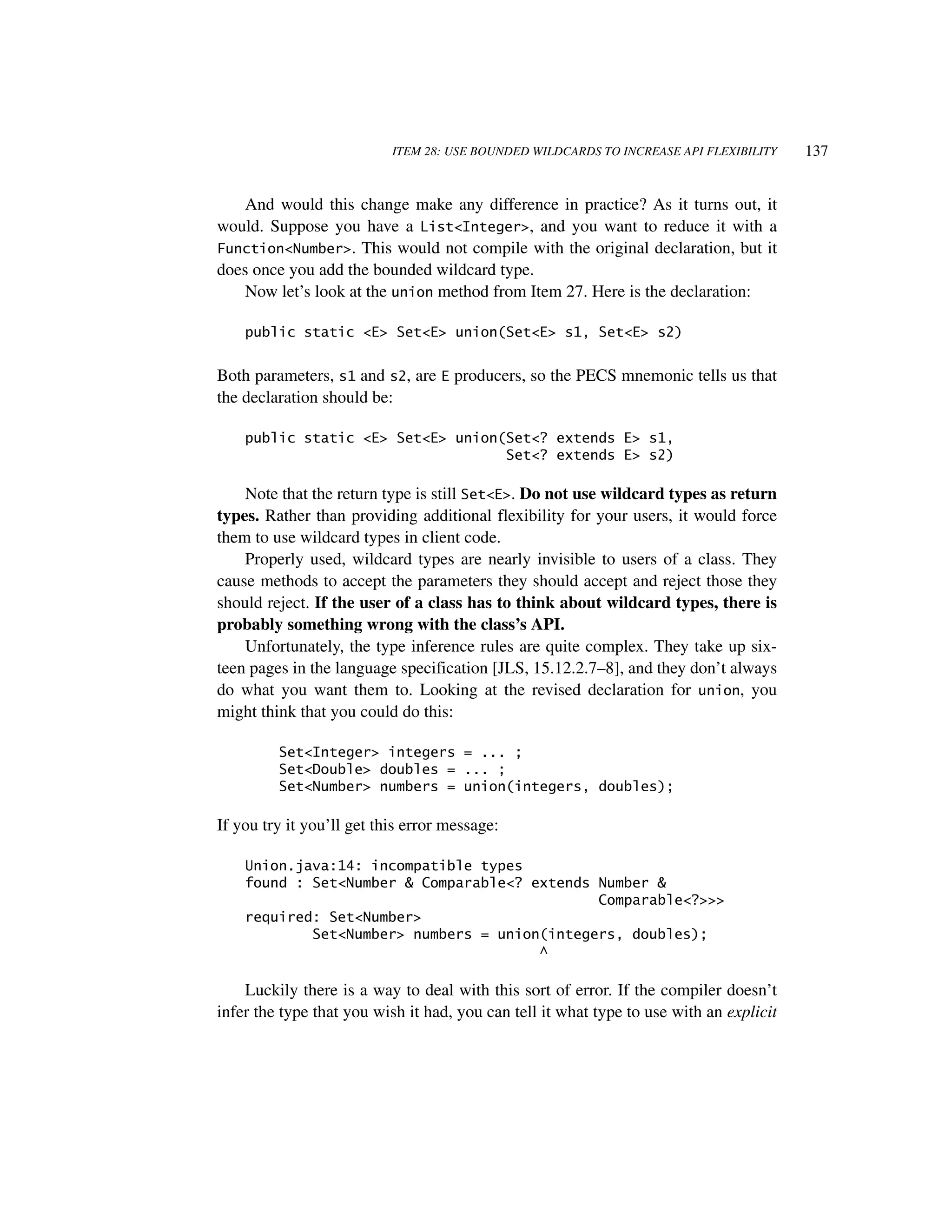 ITEM 28: USE BOUNDED WILDCARDS TO INCREASE API FLEXIBILITY    137


   And would this change make any difference in practice? As it turns out, it
would. Suppose you have a List<Integer>, and you want to reduce it with a
Function<Number>. This would not compile with the original declaration, but it
does once you add the bounded wildcard type.
   Now let’s look at the union method from Item 27. Here is the declaration:

    public static <E> Set<E> union(Set<E> s1, Set<E> s2)


Both parameters, s1 and s2, are E producers, so the PECS mnemonic tells us that
the declaration should be:

    public static <E> Set<E> union(Set<? extends E> s1,
                                   Set<? extends E> s2)

    Note that the return type is still Set<E>. Do not use wildcard types as return
types. Rather than providing additional flexibility for your users, it would force
them to use wildcard types in client code.
    Properly used, wildcard types are nearly invisible to users of a class. They
cause methods to accept the parameters they should accept and reject those they
should reject. If the user of a class has to think about wildcard types, there is
probably something wrong with the class’s API.
    Unfortunately, the type inference rules are quite complex. They take up six-
teen pages in the language specification [JLS, 15.12.2.7–8], and they don’t always
do what you want them to. Looking at the revised declaration for union, you
might think that you could do this:

         Set<Integer> integers = ... ;
         Set<Double> doubles = ... ;
         Set<Number> numbers = union(integers, doubles);

If you try it you’ll get this error message:

    Union.java:14: incompatible types
    found : Set<Number & Comparable<? extends Number &
                                              Comparable<?>>>
    required: Set<Number>
            Set<Number> numbers = union(integers, doubles);
                                       ^

    Luckily there is a way to deal with this sort of error. If the compiler doesn’t
infer the type that you wish it had, you can tell it what type to use with an explicit
 