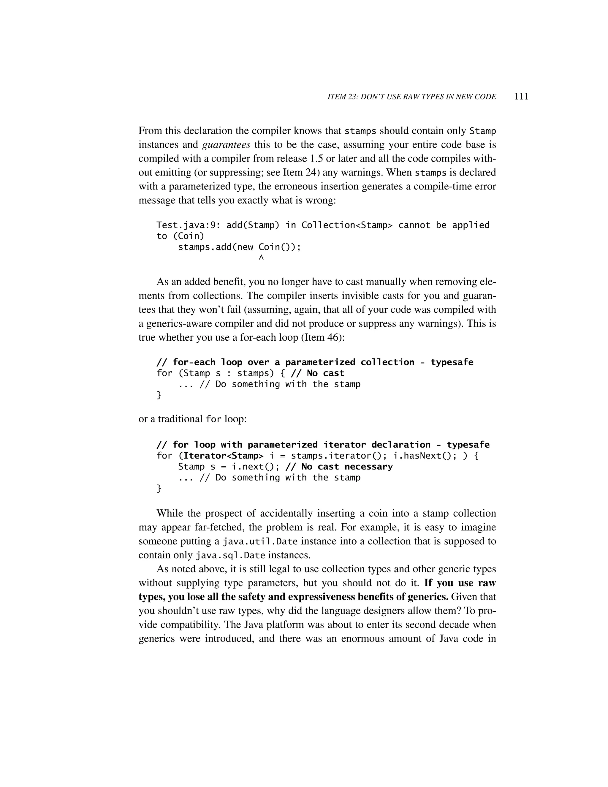 ITEM 23: DON’T USE RAW TYPES IN NEW CODE    111


From this declaration the compiler knows that stamps should contain only Stamp
instances and guarantees this to be the case, assuming your entire code base is
compiled with a compiler from release 1.5 or later and all the code compiles with-
out emitting (or suppressing; see Item 24) any warnings. When stamps is declared
with a parameterized type, the erroneous insertion generates a compile-time error
message that tells you exactly what is wrong:

    Test.java:9: add(Stamp) in Collection<Stamp> cannot be applied
    to (Coin)
        stamps.add(new Coin());
                       ^

    As an added benefit, you no longer have to cast manually when removing ele-
ments from collections. The compiler inserts invisible casts for you and guaran-
tees that they won’t fail (assuming, again, that all of your code was compiled with
a generics-aware compiler and did not produce or suppress any warnings). This is
true whether you use a for-each loop (Item 46):

    // for-each loop over a parameterized collection - typesafe
    for (Stamp s : stamps) { // No cast
        ... // Do something with the stamp
    }

or a traditional for loop:

    // for loop with parameterized iterator declaration - typesafe
    for (Iterator<Stamp> i = stamps.iterator(); i.hasNext(); ) {
        Stamp s = i.next(); // No cast necessary
        ... // Do something with the stamp
    }

    While the prospect of accidentally inserting a coin into a stamp collection
may appear far-fetched, the problem is real. For example, it is easy to imagine
someone putting a java.util.Date instance into a collection that is supposed to
contain only java.sql.Date instances.
    As noted above, it is still legal to use collection types and other generic types
without supplying type parameters, but you should not do it. If you use raw
types, you lose all the safety and expressiveness benefits of generics. Given that
you shouldn’t use raw types, why did the language designers allow them? To pro-
vide compatibility. The Java platform was about to enter its second decade when
generics were introduced, and there was an enormous amount of Java code in
 