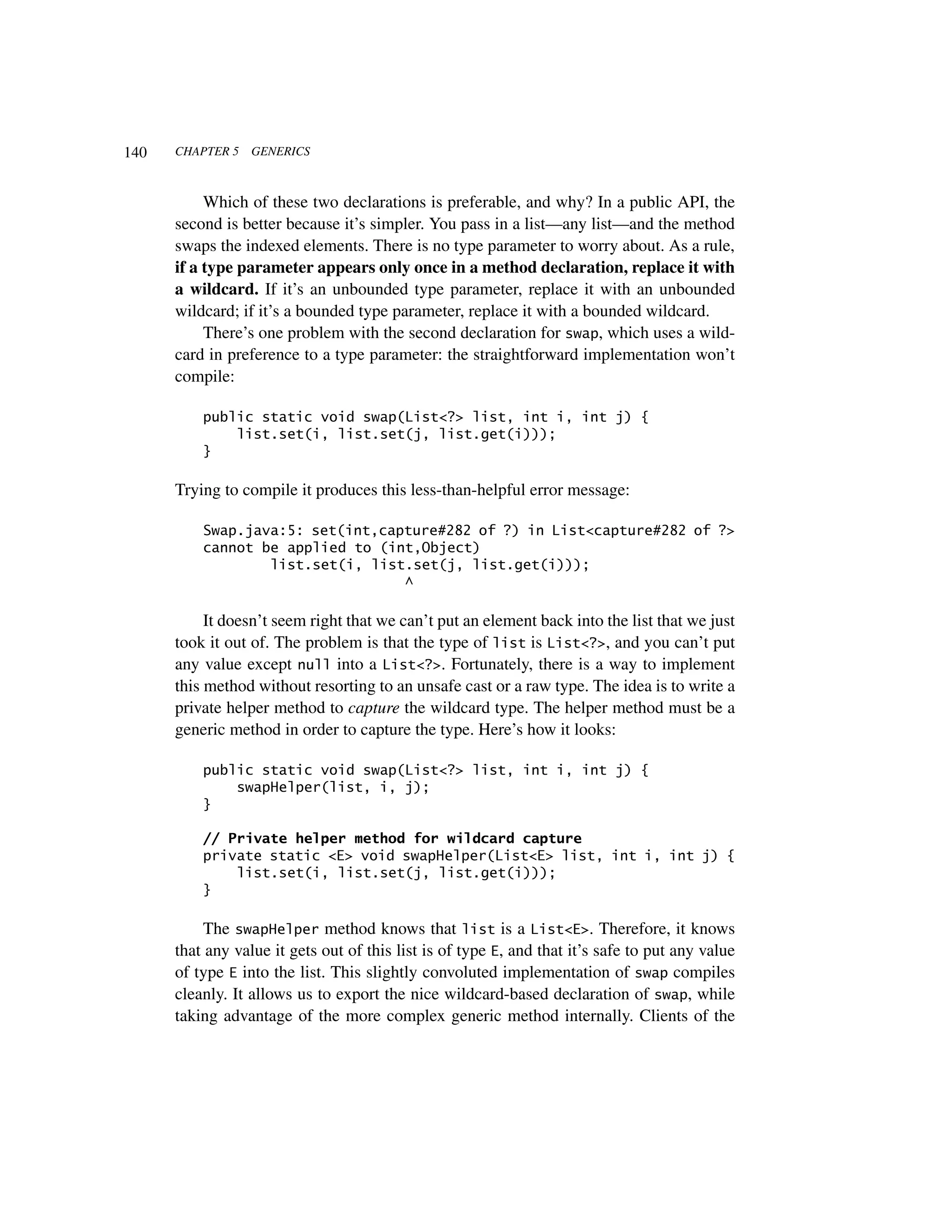 140   CHAPTER 5   GENERICS



           Which of these two declarations is preferable, and why? In a public API, the
      second is better because it’s simpler. You pass in a list—any list—and the method
      swaps the indexed elements. There is no type parameter to worry about. As a rule,
      if a type parameter appears only once in a method declaration, replace it with
      a wildcard. If it’s an unbounded type parameter, replace it with an unbounded
      wildcard; if it’s a bounded type parameter, replace it with a bounded wildcard.
           There’s one problem with the second declaration for swap, which uses a wild-
      card in preference to a type parameter: the straightforward implementation won’t
      compile:

          public static void swap(List<?> list, int i, int j) {
              list.set(i, list.set(j, list.get(i)));
          }

      Trying to compile it produces this less-than-helpful error message:

          Swap.java:5: set(int,capture#282 of ?) in List<capture#282 of ?>
          cannot be applied to (int,Object)
                  list.set(i, list.set(j, list.get(i)));
                                  ^

           It doesn’t seem right that we can’t put an element back into the list that we just
      took it out of. The problem is that the type of list is List<?>, and you can’t put
      any value except null into a List<?>. Fortunately, there is a way to implement
      this method without resorting to an unsafe cast or a raw type. The idea is to write a
      private helper method to capture the wildcard type. The helper method must be a
      generic method in order to capture the type. Here’s how it looks:

          public static void swap(List<?> list, int i, int j) {
              swapHelper(list, i, j);
          }

          // Private helper method for wildcard capture
          private static <E> void swapHelper(List<E> list, int i, int j) {
              list.set(i, list.set(j, list.get(i)));
          }

           The swapHelper method knows that list is a List<E>. Therefore, it knows
      that any value it gets out of this list is of type E, and that it’s safe to put any value
      of type E into the list. This slightly convoluted implementation of swap compiles
      cleanly. It allows us to export the nice wildcard-based declaration of swap, while
      taking advantage of the more complex generic method internally. Clients of the
 