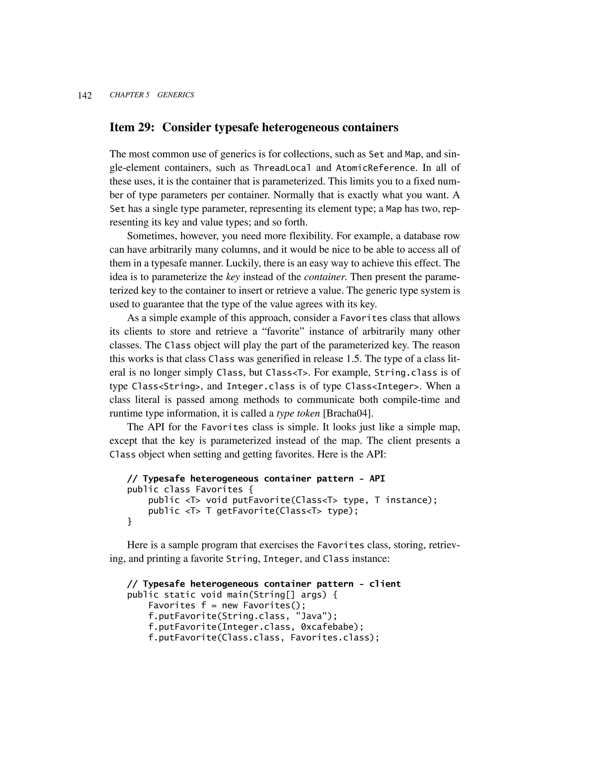 142   CHAPTER 5   GENERICS



      Item 29: Consider typesafe heterogeneous containers

      The most common use of generics is for collections, such as Set and Map, and sin-
      gle-element containers, such as ThreadLocal and AtomicReference. In all of
      these uses, it is the container that is parameterized. This limits you to a fixed num-
      ber of type parameters per container. Normally that is exactly what you want. A
      Set has a single type parameter, representing its element type; a Map has two, rep-
      resenting its key and value types; and so forth.
           Sometimes, however, you need more flexibility. For example, a database row
      can have arbitrarily many columns, and it would be nice to be able to access all of
      them in a typesafe manner. Luckily, there is an easy way to achieve this effect. The
      idea is to parameterize the key instead of the container. Then present the parame-
      terized key to the container to insert or retrieve a value. The generic type system is
      used to guarantee that the type of the value agrees with its key.
           As a simple example of this approach, consider a Favorites class that allows
      its clients to store and retrieve a “favorite” instance of arbitrarily many other
      classes. The Class object will play the part of the parameterized key. The reason
      this works is that class Class was generified in release 1.5. The type of a class lit-
      eral is no longer simply Class, but Class<T>. For example, String.class is of
      type Class<String>, and Integer.class is of type Class<Integer>. When a
      class literal is passed among methods to communicate both compile-time and
      runtime type information, it is called a type token [Bracha04].
           The API for the Favorites class is simple. It looks just like a simple map,
      except that the key is parameterized instead of the map. The client presents a
      Class object when setting and getting favorites. Here is the API:

          // Typesafe heterogeneous container pattern - API
          public class Favorites {
              public <T> void putFavorite(Class<T> type, T instance);
              public <T> T getFavorite(Class<T> type);
          }

          Here is a sample program that exercises the Favorites class, storing, retriev-
      ing, and printing a favorite String, Integer, and Class instance:

          // Typesafe heterogeneous container pattern - client
          public static void main(String[] args) {
              Favorites f = new Favorites();
              f.putFavorite(String.class, "Java");
              f.putFavorite(Integer.class, 0xcafebabe);
              f.putFavorite(Class.class, Favorites.class);
 