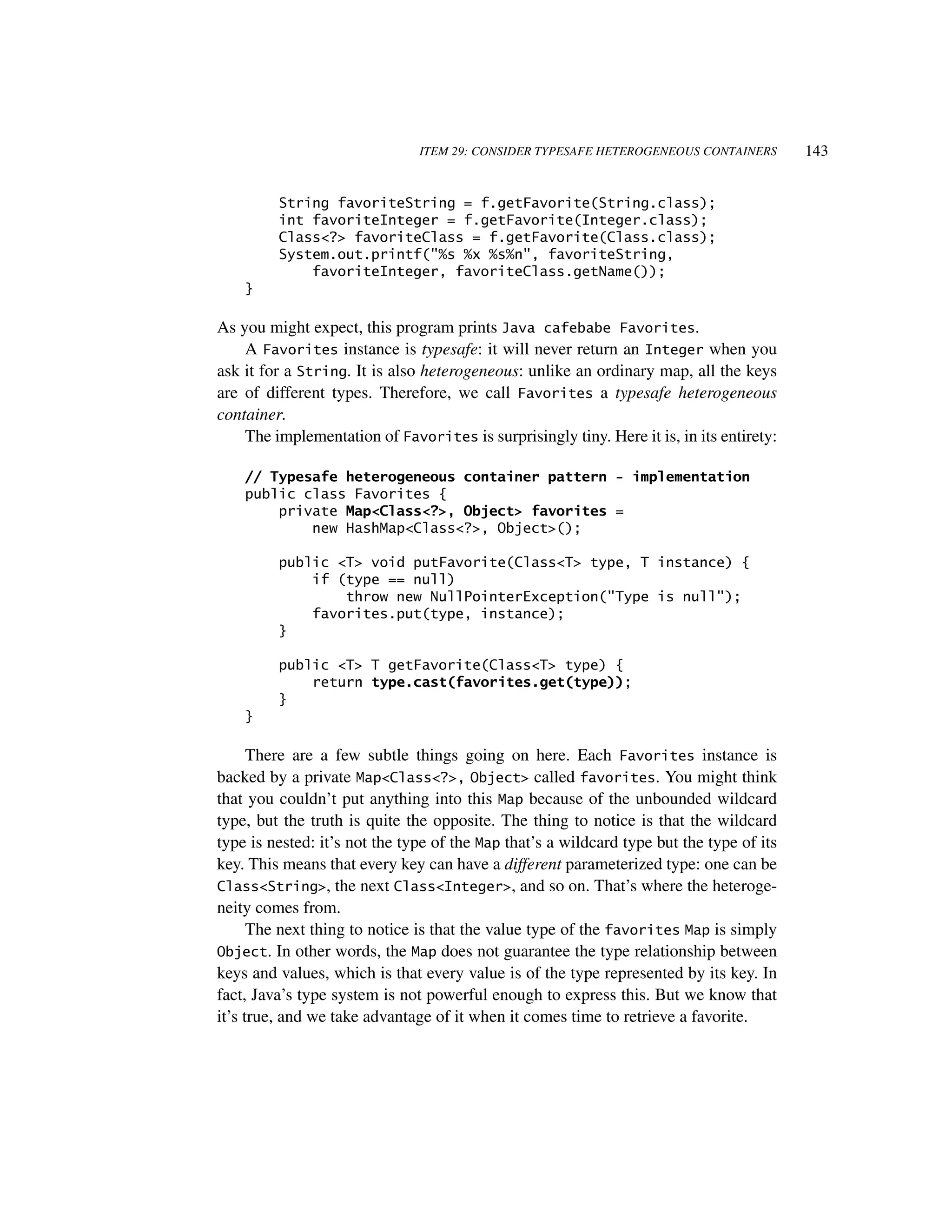 ITEM 29: CONSIDER TYPESAFE HETEROGENEOUS CONTAINERS        143


         String favoriteString = f.getFavorite(String.class);
         int favoriteInteger = f.getFavorite(Integer.class);
         Class<?> favoriteClass = f.getFavorite(Class.class);
         System.out.printf("%s %x %s%n", favoriteString,
             favoriteInteger, favoriteClass.getName());
    }

As you might expect, this program prints Java cafebabe Favorites.
    A Favorites instance is typesafe: it will never return an Integer when you
ask it for a String. It is also heterogeneous: unlike an ordinary map, all the keys
are of different types. Therefore, we call Favorites a typesafe heterogeneous
container.
    The implementation of Favorites is surprisingly tiny. Here it is, in its entirety:

    // Typesafe heterogeneous container pattern - implementation
    public class Favorites {
        private Map<Class<?>, Object> favorites =
            new HashMap<Class<?>, Object>();

         public <T> void putFavorite(Class<T> type, T instance) {
             if (type == null)
                 throw new NullPointerException("Type is null");
             favorites.put(type, instance);
         }

         public <T> T getFavorite(Class<T> type) {
             return type.cast(favorites.get(type));
         }
    }

      There are a few subtle things going on here. Each Favorites instance is
backed by a private Map<Class<?>, Object> called favorites. You might think
that you couldn’t put anything into this Map because of the unbounded wildcard
type, but the truth is quite the opposite. The thing to notice is that the wildcard
type is nested: it’s not the type of the Map that’s a wildcard type but the type of its
key. This means that every key can have a different parameterized type: one can be
Class<String>, the next Class<Integer>, and so on. That’s where the heteroge-
neity comes from.
      The next thing to notice is that the value type of the favorites Map is simply
Object. In other words, the Map does not guarantee the type relationship between
keys and values, which is that every value is of the type represented by its key. In
fact, Java’s type system is not powerful enough to express this. But we know that
it’s true, and we take advantage of it when it comes time to retrieve a favorite.
 