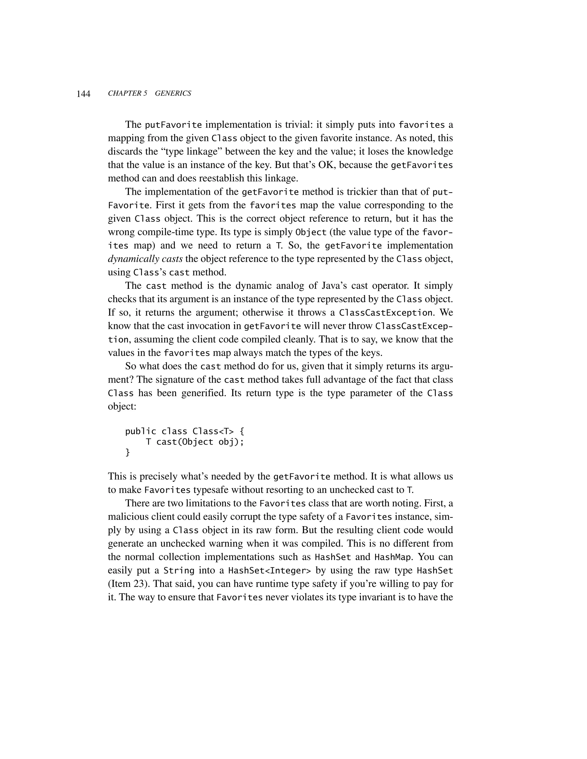 144   CHAPTER 5   GENERICS



           The putFavorite implementation is trivial: it simply puts into favorites a
      mapping from the given Class object to the given favorite instance. As noted, this
      discards the “type linkage” between the key and the value; it loses the knowledge
      that the value is an instance of the key. But that’s OK, because the getFavorites
      method can and does reestablish this linkage.
           The implementation of the getFavorite method is trickier than that of put-
      Favorite. First it gets from the favorites map the value corresponding to the
      given Class object. This is the correct object reference to return, but it has the
      wrong compile-time type. Its type is simply Object (the value type of the favor-
      ites map) and we need to return a T. So, the getFavorite implementation
      dynamically casts the object reference to the type represented by the Class object,
      using Class’s cast method.
           The cast method is the dynamic analog of Java’s cast operator. It simply
      checks that its argument is an instance of the type represented by the Class object.
      If so, it returns the argument; otherwise it throws a ClassCastException. We
      know that the cast invocation in getFavorite will never throw ClassCastExcep-
      tion, assuming the client code compiled cleanly. That is to say, we know that the
      values in the favorites map always match the types of the keys.
           So what does the cast method do for us, given that it simply returns its argu-
      ment? The signature of the cast method takes full advantage of the fact that class
      Class has been generified. Its return type is the type parameter of the Class
      object:

          public class Class<T> {
              T cast(Object obj);
          }

      This is precisely what’s needed by the getFavorite method. It is what allows us
      to make Favorites typesafe without resorting to an unchecked cast to T.
           There are two limitations to the Favorites class that are worth noting. First, a
      malicious client could easily corrupt the type safety of a Favorites instance, sim-
      ply by using a Class object in its raw form. But the resulting client code would
      generate an unchecked warning when it was compiled. This is no different from
      the normal collection implementations such as HashSet and HashMap. You can
      easily put a String into a HashSet<Integer> by using the raw type HashSet
      (Item 23). That said, you can have runtime type safety if you’re willing to pay for
      it. The way to ensure that Favorites never violates its type invariant is to have the
 