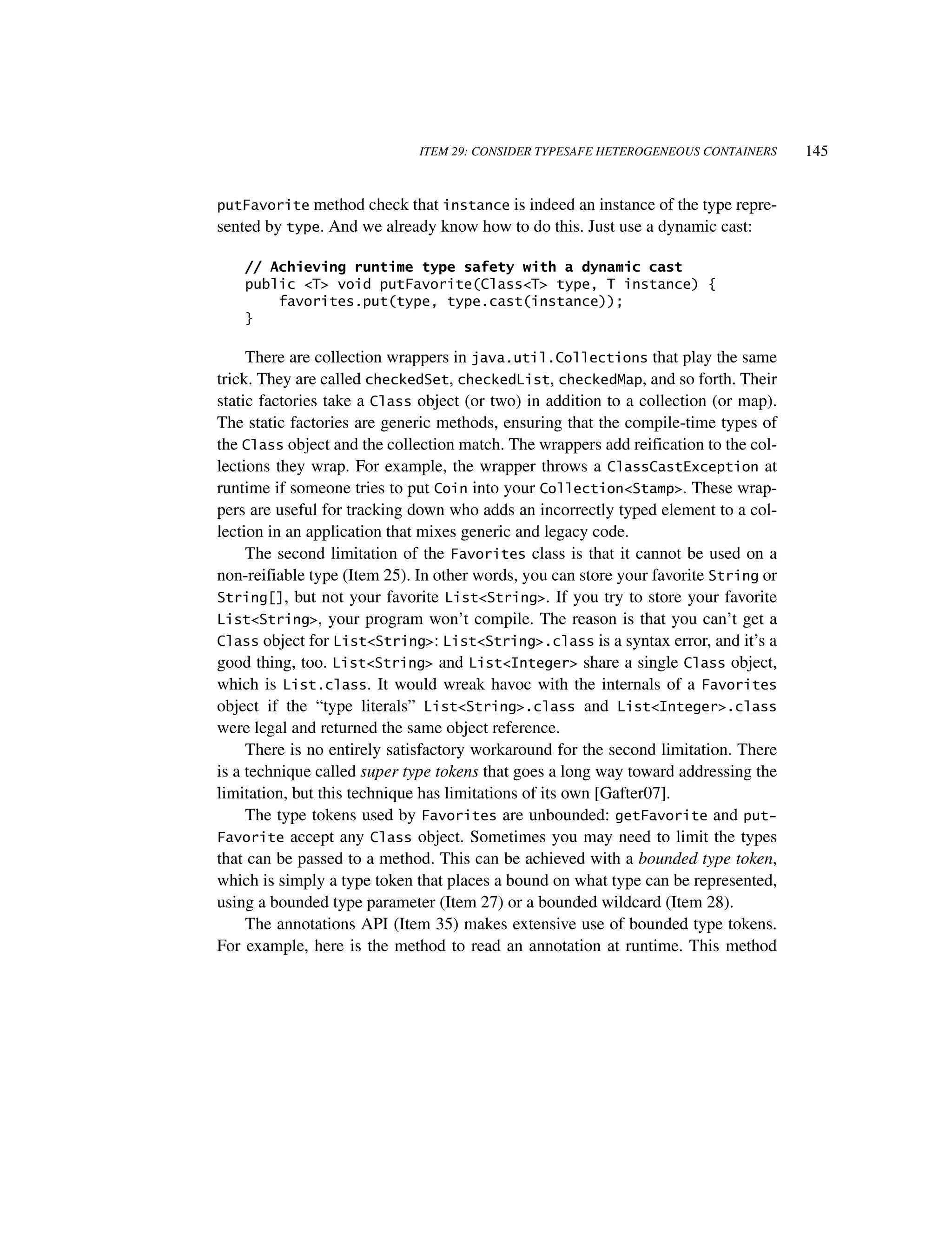ITEM 29: CONSIDER TYPESAFE HETEROGENEOUS CONTAINERS      145


putFavorite method check that instance is indeed an instance of the type repre-
sented by type. And we already know how to do this. Just use a dynamic cast:

    // Achieving runtime type safety with a dynamic cast
    public <T> void putFavorite(Class<T> type, T instance) {
        favorites.put(type, type.cast(instance));
    }

     There are collection wrappers in java.util.Collections that play the same
trick. They are called checkedSet, checkedList, checkedMap, and so forth. Their
static factories take a Class object (or two) in addition to a collection (or map).
The static factories are generic methods, ensuring that the compile-time types of
the Class object and the collection match. The wrappers add reification to the col-
lections they wrap. For example, the wrapper throws a ClassCastException at
runtime if someone tries to put Coin into your Collection<Stamp>. These wrap-
pers are useful for tracking down who adds an incorrectly typed element to a col-
lection in an application that mixes generic and legacy code.
     The second limitation of the Favorites class is that it cannot be used on a
non-reifiable type (Item 25). In other words, you can store your favorite String or
String[], but not your favorite List<String>. If you try to store your favorite
List<String>, your program won’t compile. The reason is that you can’t get a
Class object for List<String>: List<String>.class is a syntax error, and it’s a
good thing, too. List<String> and List<Integer> share a single Class object,
which is List.class. It would wreak havoc with the internals of a Favorites
object if the “type literals” List<String>.class and List<Integer>.class
were legal and returned the same object reference.
     There is no entirely satisfactory workaround for the second limitation. There
is a technique called super type tokens that goes a long way toward addressing the
limitation, but this technique has limitations of its own [Gafter07].
     The type tokens used by Favorites are unbounded: getFavorite and put-
Favorite accept any Class object. Sometimes you may need to limit the types
that can be passed to a method. This can be achieved with a bounded type token,
which is simply a type token that places a bound on what type can be represented,
using a bounded type parameter (Item 27) or a bounded wildcard (Item 28).
     The annotations API (Item 35) makes extensive use of bounded type tokens.
For example, here is the method to read an annotation at runtime. This method
 