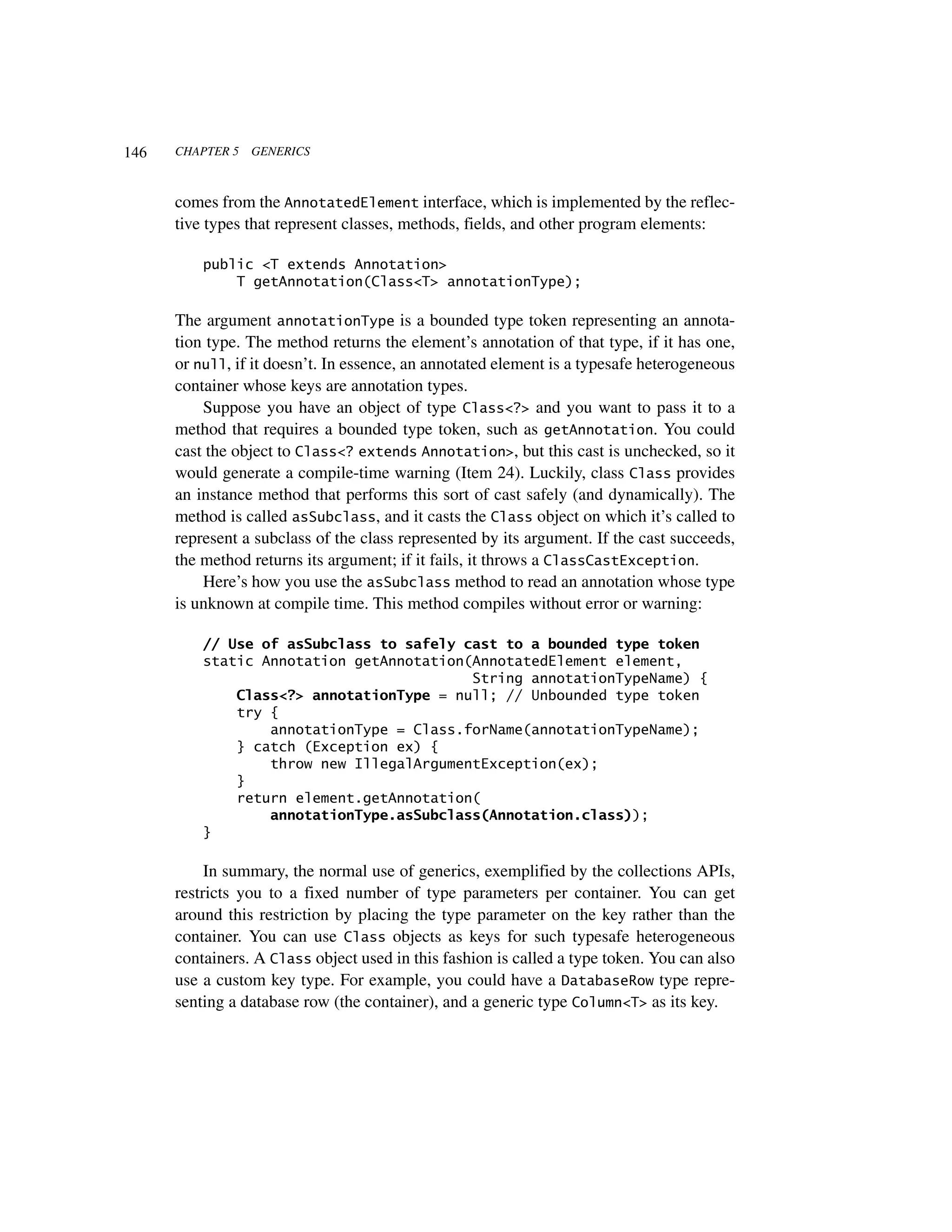 146   CHAPTER 5   GENERICS



      comes from the AnnotatedElement interface, which is implemented by the reflec-
      tive types that represent classes, methods, fields, and other program elements:

          public <T extends Annotation>
              T getAnnotation(Class<T> annotationType);

      The argument annotationType is a bounded type token representing an annota-
      tion type. The method returns the element’s annotation of that type, if it has one,
      or null, if it doesn’t. In essence, an annotated element is a typesafe heterogeneous
      container whose keys are annotation types.
          Suppose you have an object of type Class<?> and you want to pass it to a
      method that requires a bounded type token, such as getAnnotation. You could
      cast the object to Class<? extends Annotation>, but this cast is unchecked, so it
      would generate a compile-time warning (Item 24). Luckily, class Class provides
      an instance method that performs this sort of cast safely (and dynamically). The
      method is called asSubclass, and it casts the Class object on which it’s called to
      represent a subclass of the class represented by its argument. If the cast succeeds,
      the method returns its argument; if it fails, it throws a ClassCastException.
          Here’s how you use the asSubclass method to read an annotation whose type
      is unknown at compile time. This method compiles without error or warning:

          // Use of asSubclass to safely cast to a bounded type token
          static Annotation getAnnotation(AnnotatedElement element,
                                          String annotationTypeName) {
              Class<?> annotationType = null; // Unbounded type token
              try {
                  annotationType = Class.forName(annotationTypeName);
              } catch (Exception ex) {
                  throw new IllegalArgumentException(ex);
              }
              return element.getAnnotation(
                  annotationType.asSubclass(Annotation.class));
          }

           In summary, the normal use of generics, exemplified by the collections APIs,
      restricts you to a fixed number of type parameters per container. You can get
      around this restriction by placing the type parameter on the key rather than the
      container. You can use Class objects as keys for such typesafe heterogeneous
      containers. A Class object used in this fashion is called a type token. You can also
      use a custom key type. For example, you could have a DatabaseRow type repre-
      senting a database row (the container), and a generic type Column<T> as its key.
 