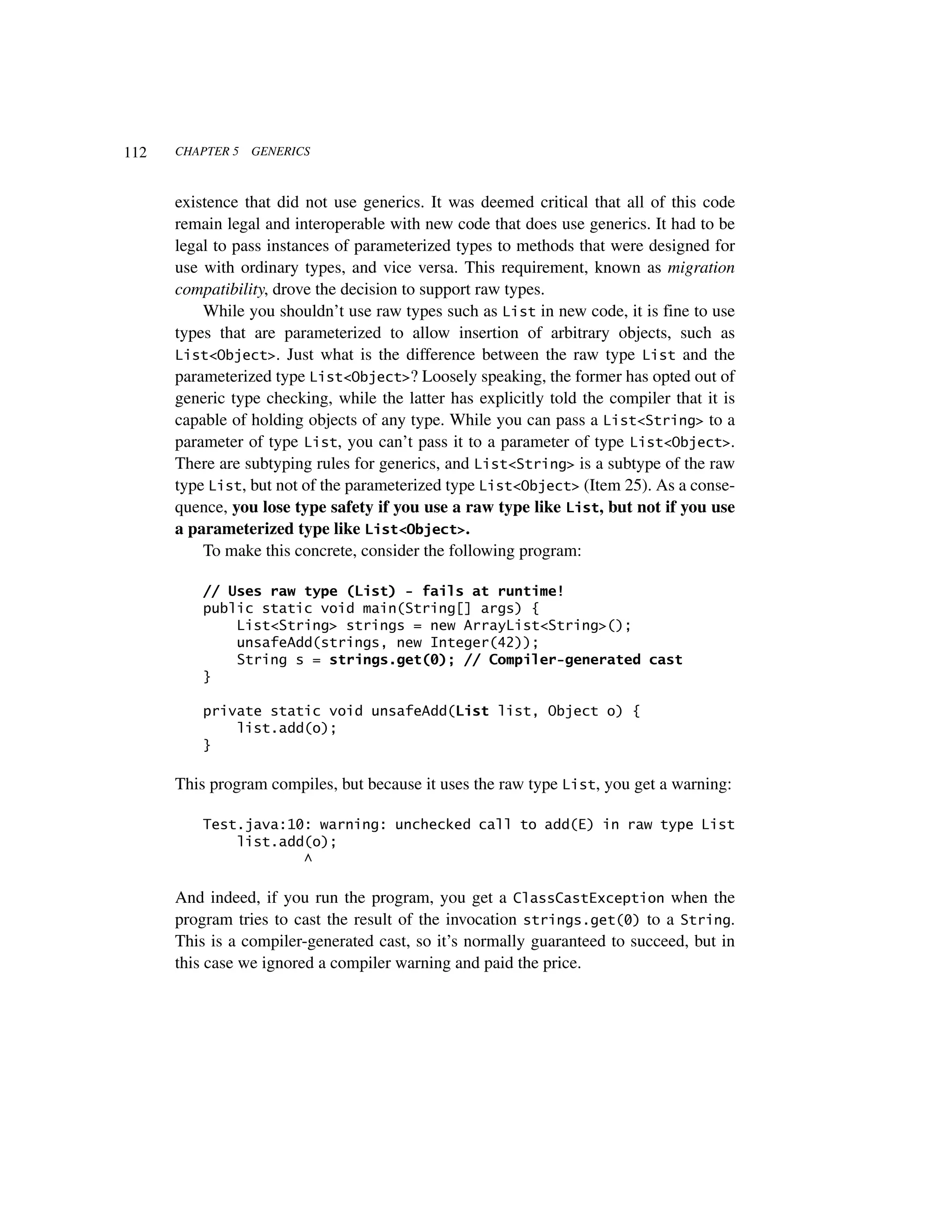 112   CHAPTER 5   GENERICS



      existence that did not use generics. It was deemed critical that all of this code
      remain legal and interoperable with new code that does use generics. It had to be
      legal to pass instances of parameterized types to methods that were designed for
      use with ordinary types, and vice versa. This requirement, known as migration
      compatibility, drove the decision to support raw types.
          While you shouldn’t use raw types such as List in new code, it is fine to use
      types that are parameterized to allow insertion of arbitrary objects, such as
      List<Object>. Just what is the difference between the raw type List and the
      parameterized type List<Object>? Loosely speaking, the former has opted out of
      generic type checking, while the latter has explicitly told the compiler that it is
      capable of holding objects of any type. While you can pass a List<String> to a
      parameter of type List, you can’t pass it to a parameter of type List<Object>.
      There are subtyping rules for generics, and List<String> is a subtype of the raw
      type List, but not of the parameterized type List<Object> (Item 25). As a conse-
      quence, you lose type safety if you use a raw type like List, but not if you use
      a parameterized type like List<Object>.
          To make this concrete, consider the following program:

          // Uses raw type (List) - fails at runtime!
          public static void main(String[] args) {
              List<String> strings = new ArrayList<String>();
              unsafeAdd(strings, new Integer(42));
              String s = strings.get(0); // Compiler-generated cast
          }

          private static void unsafeAdd(List list, Object o) {
              list.add(o);
          }

      This program compiles, but because it uses the raw type List, you get a warning:

          Test.java:10: warning: unchecked call to add(E) in raw type List
              list.add(o);
                      ^

      And indeed, if you run the program, you get a ClassCastException when the
      program tries to cast the result of the invocation strings.get(0) to a String.
      This is a compiler-generated cast, so it’s normally guaranteed to succeed, but in
      this case we ignored a compiler warning and paid the price.
 