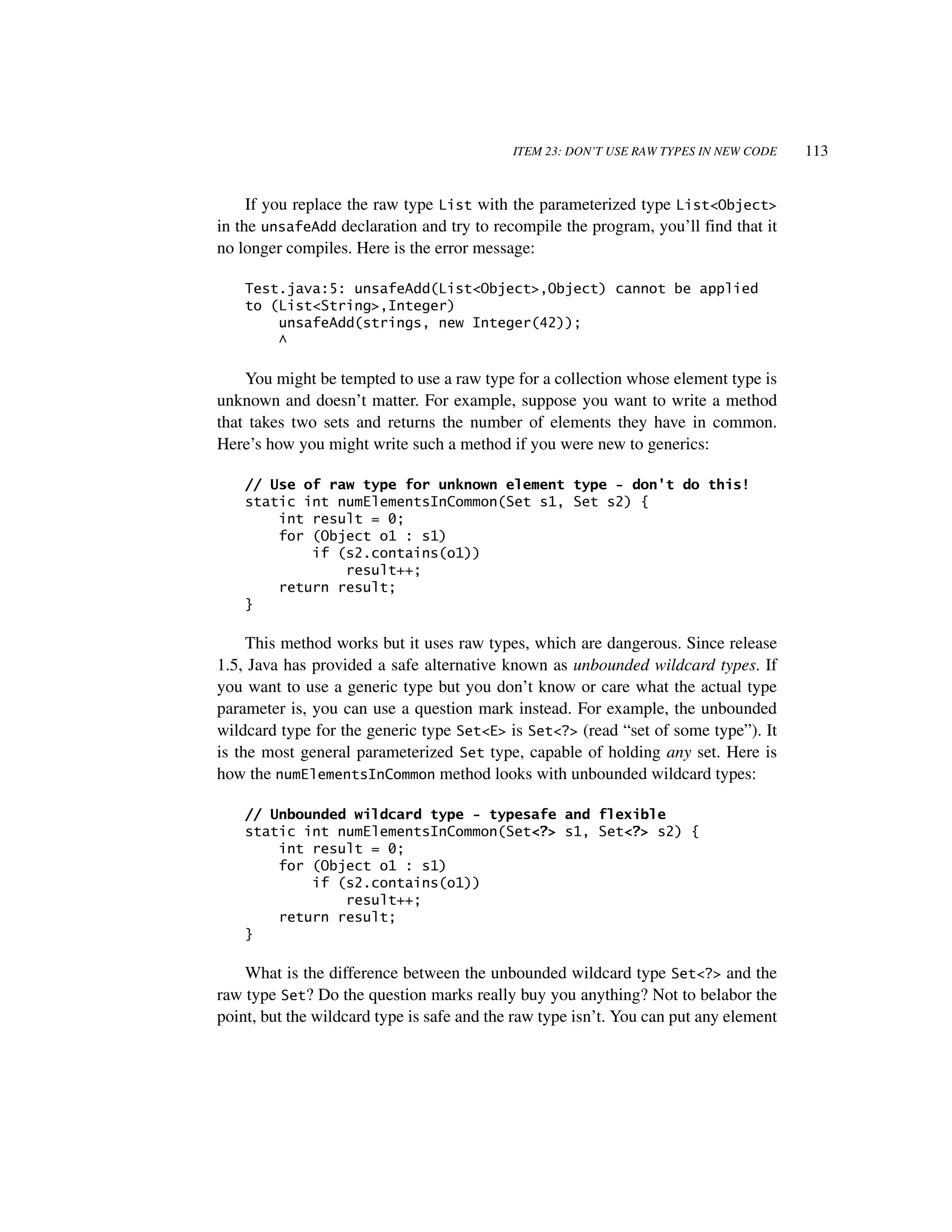 ITEM 23: DON’T USE RAW TYPES IN NEW CODE   113


     If you replace the raw type List with the parameterized type List<Object>
in the unsafeAdd declaration and try to recompile the program, you’ll find that it
no longer compiles. Here is the error message:

    Test.java:5: unsafeAdd(List<Object>,Object) cannot be applied
    to (List<String>,Integer)
        unsafeAdd(strings, new Integer(42));
        ^

    You might be tempted to use a raw type for a collection whose element type is
unknown and doesn’t matter. For example, suppose you want to write a method
that takes two sets and returns the number of elements they have in common.
Here’s how you might write such a method if you were new to generics:

    // Use of raw type for unknown element type - don't do this!
    static int numElementsInCommon(Set s1, Set s2) {
        int result = 0;
        for (Object o1 : s1)
            if (s2.contains(o1))
                result++;
        return result;
    }

     This method works but it uses raw types, which are dangerous. Since release
1.5, Java has provided a safe alternative known as unbounded wildcard types. If
you want to use a generic type but you don’t know or care what the actual type
parameter is, you can use a question mark instead. For example, the unbounded
wildcard type for the generic type Set<E> is Set<?> (read “set of some type”). It
is the most general parameterized Set type, capable of holding any set. Here is
how the numElementsInCommon method looks with unbounded wildcard types:

    // Unbounded wildcard type - typesafe and flexible
    static int numElementsInCommon(Set<?> s1, Set<?> s2) {
        int result = 0;
        for (Object o1 : s1)
            if (s2.contains(o1))
                result++;
        return result;
    }

    What is the difference between the unbounded wildcard type Set<?> and the
raw type Set? Do the question marks really buy you anything? Not to belabor the
point, but the wildcard type is safe and the raw type isn’t. You can put any element
 