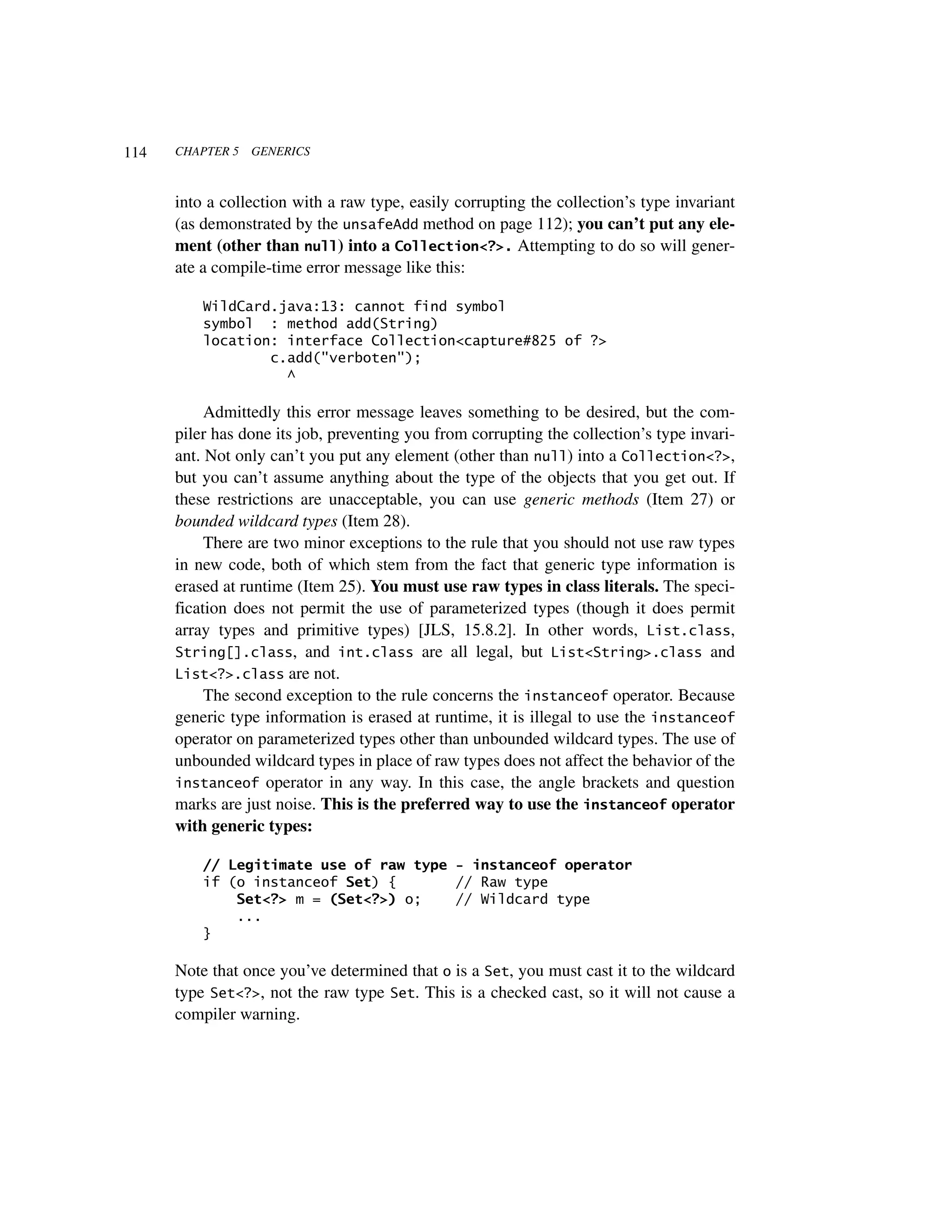 114   CHAPTER 5   GENERICS



      into a collection with a raw type, easily corrupting the collection’s type invariant
      (as demonstrated by the unsafeAdd method on page 112); you can’t put any ele-
      ment (other than null) into a Collection<?>. Attempting to do so will gener-
      ate a compile-time error message like this:

          WildCard.java:13: cannot find symbol
          symbol : method add(String)
          location: interface Collection<capture#825 of ?>
                  c.add("verboten");
                    ^

           Admittedly this error message leaves something to be desired, but the com-
      piler has done its job, preventing you from corrupting the collection’s type invari-
      ant. Not only can’t you put any element (other than null) into a Collection<?>,
      but you can’t assume anything about the type of the objects that you get out. If
      these restrictions are unacceptable, you can use generic methods (Item 27) or
      bounded wildcard types (Item 28).
           There are two minor exceptions to the rule that you should not use raw types
      in new code, both of which stem from the fact that generic type information is
      erased at runtime (Item 25). You must use raw types in class literals. The speci-
      fication does not permit the use of parameterized types (though it does permit
      array types and primitive types) [JLS, 15.8.2]. In other words, List.class,
      String[].class, and int.class are all legal, but List<String>.class and
      List<?>.class are not.
           The second exception to the rule concerns the instanceof operator. Because
      generic type information is erased at runtime, it is illegal to use the instanceof
      operator on parameterized types other than unbounded wildcard types. The use of
      unbounded wildcard types in place of raw types does not affect the behavior of the
      instanceof operator in any way. In this case, the angle brackets and question
      marks are just noise. This is the preferred way to use the instanceof operator
      with generic types:

          // Legitimate use of raw type - instanceof operator
          if (o instanceof Set) {       // Raw type
              Set<?> m = (Set<?>) o;    // Wildcard type
              ...
          }

      Note that once you’ve determined that o is a Set, you must cast it to the wildcard
      type Set<?>, not the raw type Set. This is a checked cast, so it will not cause a
      compiler warning.
 