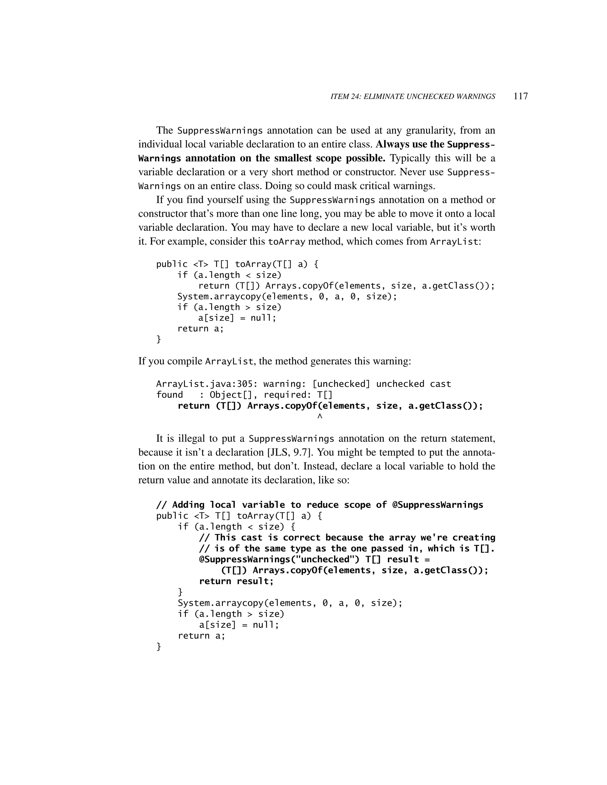 ITEM 24: ELIMINATE UNCHECKED WARNINGS     117


     The SuppressWarnings annotation can be used at any granularity, from an
individual local variable declaration to an entire class. Always use the Suppress-
Warnings annotation on the smallest scope possible. Typically this will be a
variable declaration or a very short method or constructor. Never use Suppress-
Warnings on an entire class. Doing so could mask critical warnings.
     If you find yourself using the SuppressWarnings annotation on a method or
constructor that’s more than one line long, you may be able to move it onto a local
variable declaration. You may have to declare a new local variable, but it’s worth
it. For example, consider this toArray method, which comes from ArrayList:

    public <T> T[] toArray(T[] a) {
        if (a.length < size)
            return (T[]) Arrays.copyOf(elements, size, a.getClass());
        System.arraycopy(elements, 0, a, 0, size);
        if (a.length > size)
            a[size] = null;
        return a;
    }

If you compile ArrayList, the method generates this warning:

    ArrayList.java:305: warning: [unchecked] unchecked cast
    found   : Object[], required: T[]
        return (T[]) Arrays.copyOf(elements, size, a.getClass());
                                  ^

    It is illegal to put a SuppressWarnings annotation on the return statement,
because it isn’t a declaration [JLS, 9.7]. You might be tempted to put the annota-
tion on the entire method, but don’t. Instead, declare a local variable to hold the
return value and annotate its declaration, like so:

    // Adding local variable to reduce scope of @SuppressWarnings
    public <T> T[] toArray(T[] a) {
        if (a.length < size) {
            // This cast is correct because the array we're creating
            // is of the same type as the one passed in, which is T[].
            @SuppressWarnings("unchecked") T[] result =
                (T[]) Arrays.copyOf(elements, size, a.getClass());
            return result;
        }
        System.arraycopy(elements, 0, a, 0, size);
        if (a.length > size)
            a[size] = null;
        return a;
    }
 