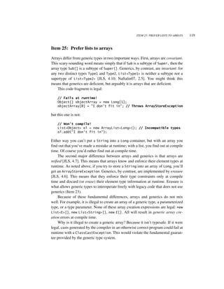 ITEM 25: PREFER LISTS TO ARRAYS   119


Item 25: Prefer lists to arrays

Arrays differ from generic types in two important ways. First, arrays are covariant.
This scary-sounding word means simply that if Sub is a subtype of Super, then the
array type Sub[] is a subtype of Super[]. Generics, by contrast, are invariant: for
any two distinct types Type1 and Type2, List<Type1> is neither a subtype nor a
supertype of List<Type2> [JLS, 4.10; Naftalin07, 2.5]. You might think this
means that generics are deficient, but arguably it is arrays that are deficient.
    This code fragment is legal:

    // Fails at runtime!
    Object[] objectArray = new Long[1];
    objectArray[0] = "I don't fit in"; // Throws ArrayStoreException

but this one is not:

    // Won't compile!
    List<Object> ol = new ArrayList<Long>(); // Incompatible types
    ol.add("I don't fit in");

Either way you can’t put a String into a Long container, but with an array you
find out that you’ve made a mistake at runtime; with a list, you find out at compile
time. Of course you’d rather find out at compile time.
     The second major difference between arrays and generics is that arrays are
reified [JLS, 4.7]. This means that arrays know and enforce their element types at
runtime. As noted above, if you try to store a String into an array of Long, you’ll
get an ArrayStoreException. Generics, by contrast, are implemented by erasure
[JLS, 4.6]. This means that they enforce their type constraints only at compile
time and discard (or erase) their element type information at runtime. Erasure is
what allows generic types to interoperate freely with legacy code that does not use
generics (Item 23).
     Because of these fundamental differences, arrays and generics do not mix
well. For example, it is illegal to create an array of a generic type, a parameterized
type, or a type parameter. None of these array creation expressions are legal: new
List<E>[], new List<String>[], new E[]. All will result in generic array cre-
ation errors at compile time.
     Why is it illegal to create a generic array? Because it isn’t typesafe. If it were
legal, casts generated by the compiler in an otherwise correct program could fail at
runtime with a ClassCastException. This would violate the fundamental guaran-
tee provided by the generic type system.
 