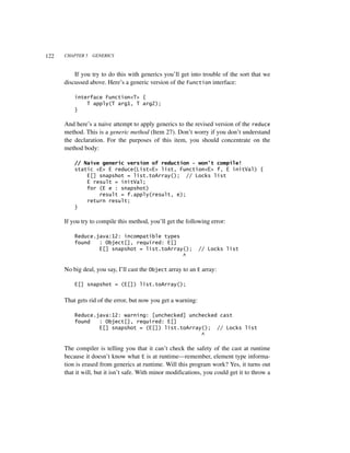 122   CHAPTER 5   GENERICS



          If you try to do this with generics you’ll get into trouble of the sort that we
      discussed above. Here’s a generic version of the Function interface:

          interface Function<T> {
              T apply(T arg1, T arg2);
          }

      And here’s a naive attempt to apply generics to the revised version of the reduce
      method. This is a generic method (Item 27). Don’t worry if you don’t understand
      the declaration. For the purposes of this item, you should concentrate on the
      method body:

          // Naive generic version of reduction - won't compile!
          static <E> E reduce(List<E> list, Function<E> f, E initVal) {
              E[] snapshot = list.toArray(); // Locks list
              E result = initVal;
              for (E e : snapshot)
                  result = f.apply(result, e);
              return result;
          }

      If you try to compile this method, you’ll get the following error:

          Reduce.java:12: incompatible types
          found   : Object[], required: E[]
                  E[] snapshot = list.toArray();               // Locks list
                                             ^

      No big deal, you say, I’ll cast the Object array to an E array:

          E[] snapshot = (E[]) list.toArray();


      That gets rid of the error, but now you get a warning:

          Reduce.java:12: warning: [unchecked] unchecked cast
          found   : Object[], required: E[]
                  E[] snapshot = (E[]) list.toArray(); // Locks list
                                                   ^

      The compiler is telling you that it can’t check the safety of the cast at runtime
      because it doesn’t know what E is at runtime—remember, element type informa-
      tion is erased from generics at runtime. Will this program work? Yes, it turns out
      that it will, but it isn’t safe. With minor modifications, you could get it to throw a
 